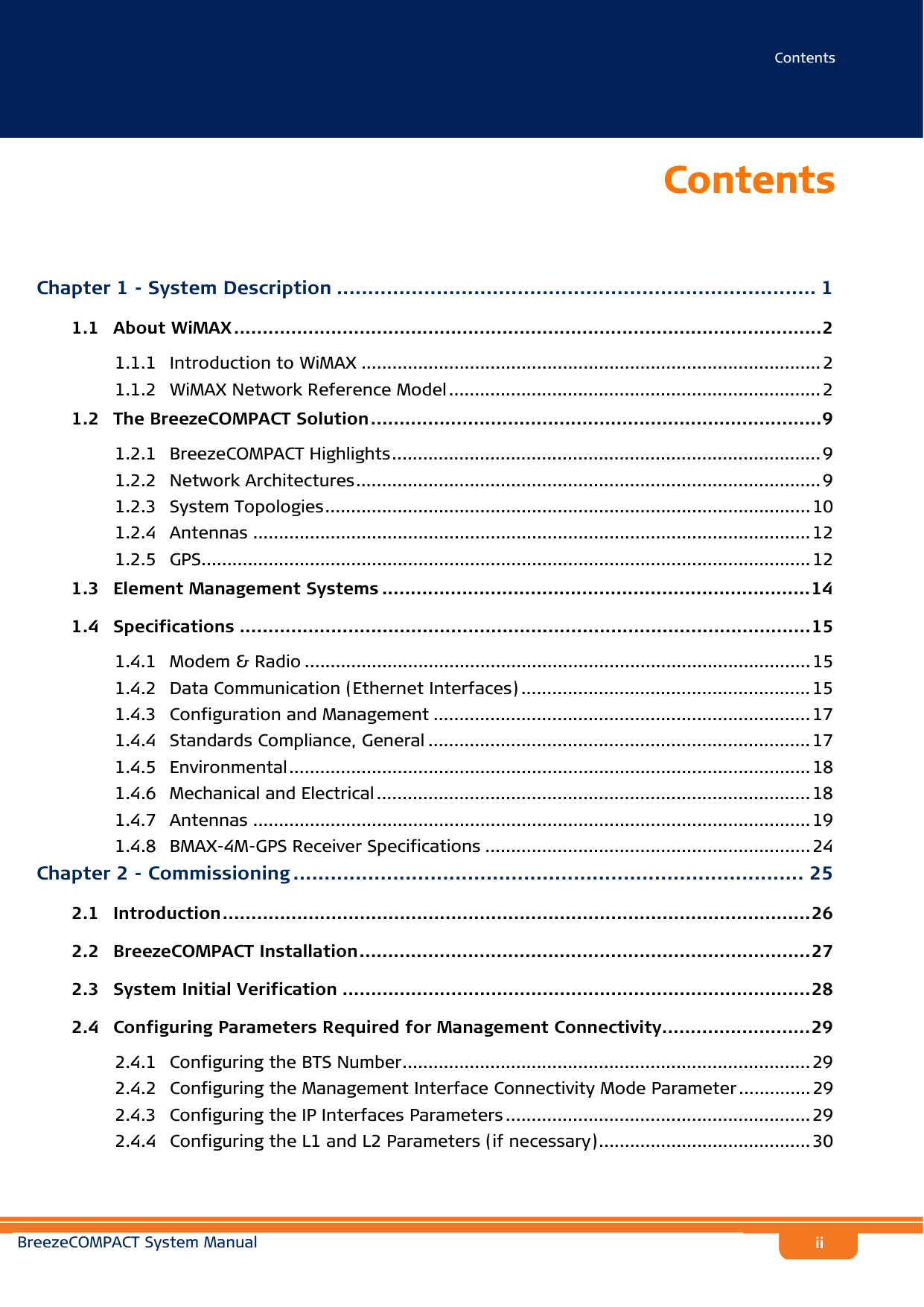 ContentsBreezeCOMPACT System ManualiiContentsChapter 1 - System Description ............................................................................. 11.1   About WiMAX.......................................................................................................21.1.1 Introduction to WiMAX ......................................................................................... 21.1.2 WiMAX Network Reference Model ........................................................................ 21.2   The BreezeCOMPACT Solution...............................................................................91.2.1 BreezeCOMPACT Highlights................................................................................... 91.2.2 Network Architectures.......................................................................................... 91.2.3 System Topologies.............................................................................................. 101.2.4 Antennas ............................................................................................................121.2.5 GPS...................................................................................................................... 121.3   Element Management Systems ...........................................................................141.4   Specifications ....................................................................................................151.4.1 Modem &amp; Radio .................................................................................................. 151.4.2 Data Communication (Ethernet Interfaces) ........................................................ 151.4.3 Configuration and Management .........................................................................171.4.4 Standards Compliance, General .......................................................................... 171.4.5 Environmental..................................................................................................... 181.4.6 Mechanical and Electrical .................................................................................... 181.4.7 Antennas ............................................................................................................191.4.8 BMAX-4M-GPS Receiver Specifications ............................................................... 24Chapter 2 - Commissioning .................................................................................. 252.1   Introduction.......................................................................................................262.2   BreezeCOMPACT Installation...............................................................................272.3   System Initial Verification ..................................................................................282.4   Configuring Parameters Required for Management Connectivity..........................292.4.1 Configuring the BTS Number............................................................................... 292.4.2 Configuring the Management Interface Connectivity Mode Parameter..............292.4.3 Configuring the IP Interfaces Parameters ........................................................... 292.4.4 Configuring the L1 and L2 Parameters (if necessary)......................................... 30