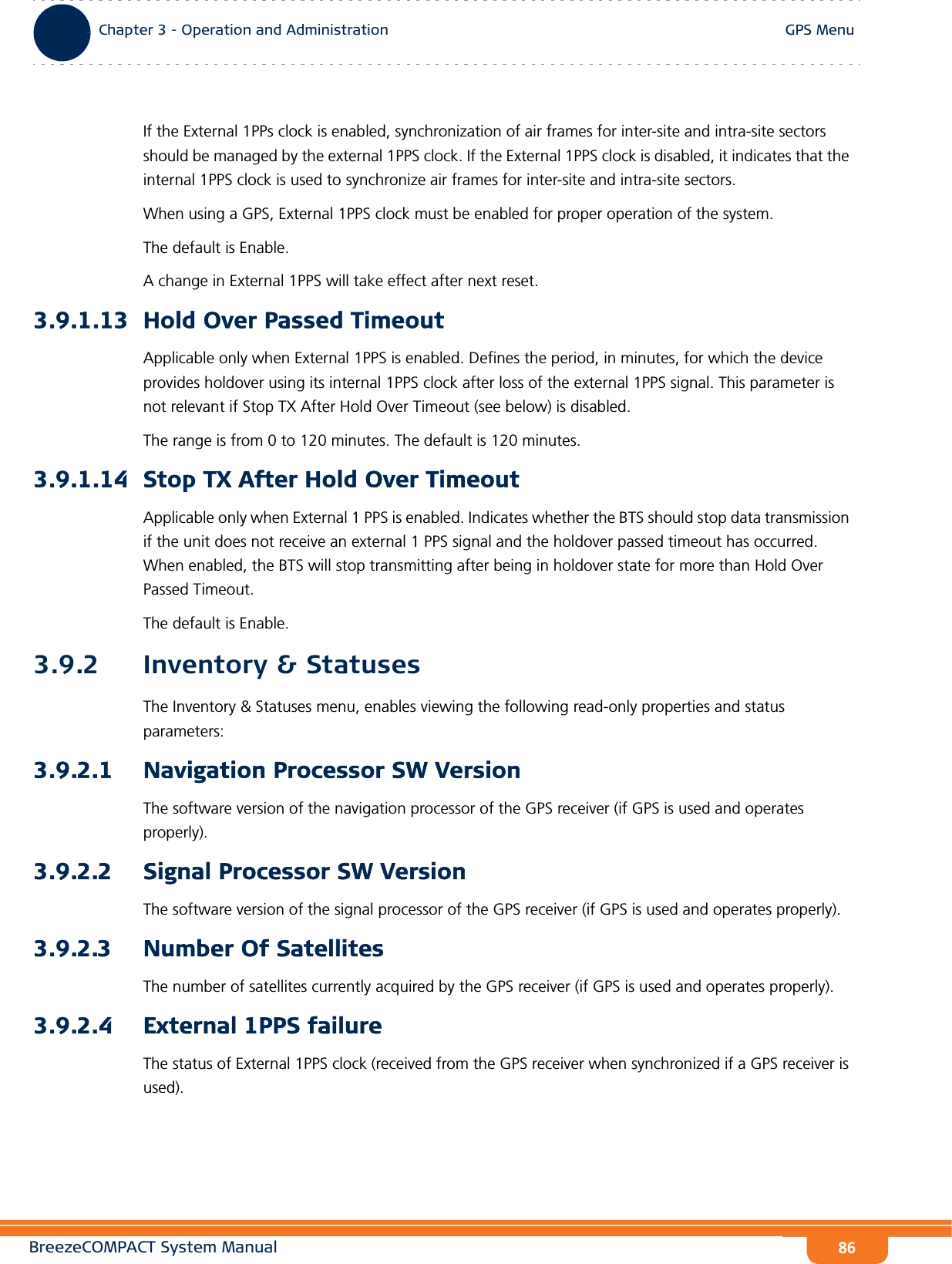 BreezeCOMPACT System ManualChapter 3 - Operation and AdministrationGPS MenuChapter 3 - Operation and Administration GPS Menu86If the External 1PPs clock is enabled, synchronization of air frames for inter-site and intra-site sectors should be managed by the external 1PPS clock. If the External 1PPS clock is disabled, it indicates that the internal 1PPS clock is used to synchronize air frames for inter-site and intra-site sectors.When using a GPS, External 1PPS clock must be enabled for proper operation of the system.The default is Enable.A change in External 1PPS will take effect after next reset.3.9.1.13 Hold Over Passed TimeoutApplicable only when External 1PPS is enabled. Defines the period, in minutes, for which the device provides holdover using its internal 1PPS clock after loss of the external 1PPS signal. This parameter is not relevant if Stop TX After Hold Over Timeout (see below) is disabled.The range is from 0 to 120 minutes. The default is 120 minutes.3.9.1.14 Stop TX After Hold Over TimeoutApplicable only when External 1 PPS is enabled. Indicates whether the BTS should stop data transmission if the unit does not receive an external 1 PPS signal and the holdover passed timeout has occurred. When enabled, the BTS will stop transmitting after being in holdover state for more than Hold Over Passed Timeout. The default is Enable.3.9.2 Inventory &amp; StatusesThe Inventory &amp; Statuses menu, enables viewing the following read-only properties and status parameters:3.9.2.1 Navigation Processor SW VersionThe software version of the navigation processor of the GPS receiver (if GPS is used and operates properly).3.9.2.2 Signal Processor SW VersionThe software version of the signal processor of the GPS receiver (if GPS is used and operates properly).3.9.2.3 Number Of SatellitesThe number of satellites currently acquired by the GPS receiver (if GPS is used and operates properly).3.9.2.4 External 1PPS failureThe status of External 1PPS clock (received from the GPS receiver when synchronized if a GPS receiver is used).