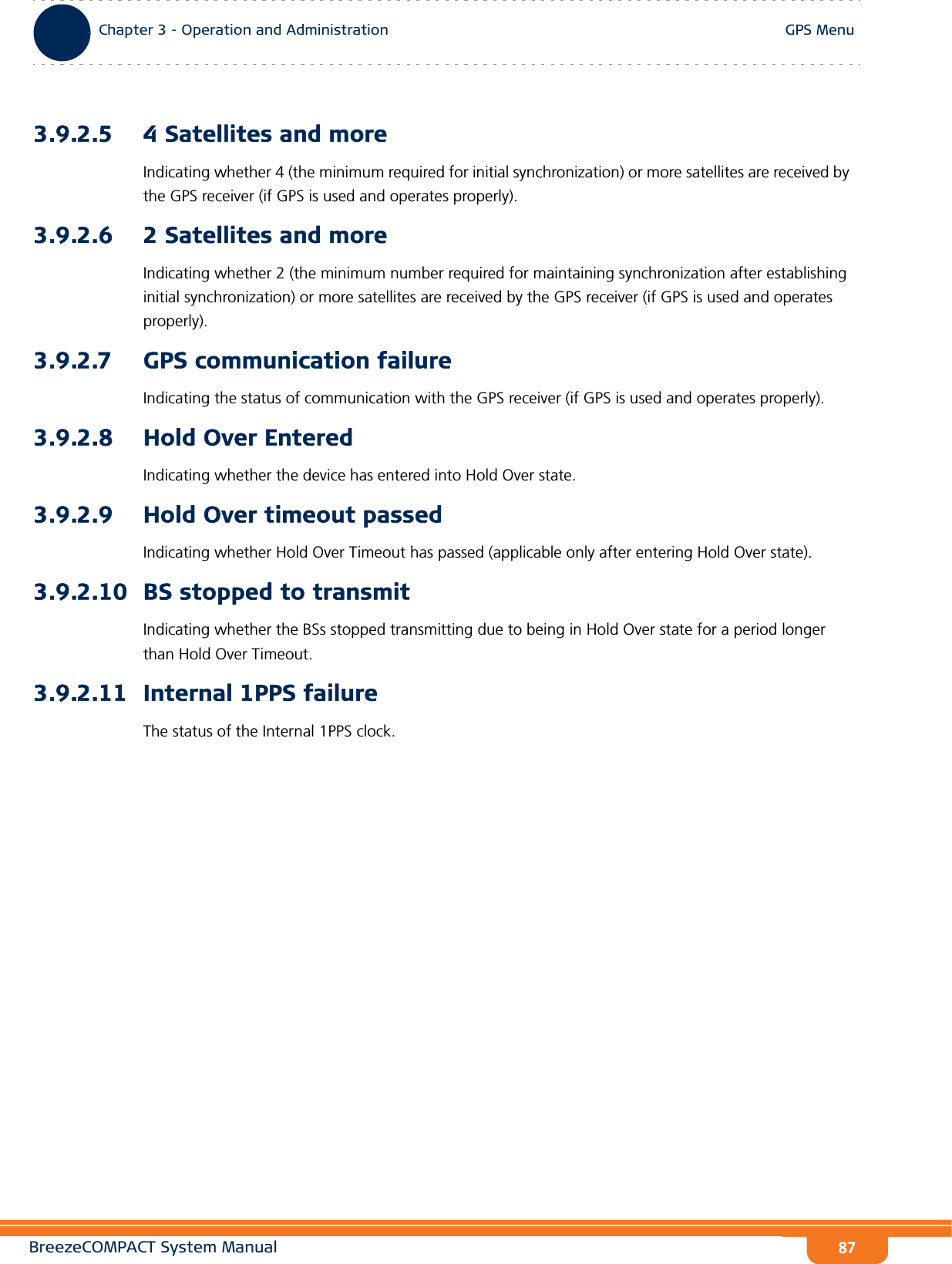 BreezeCOMPACT System ManualChapter 3 - Operation and AdministrationGPS MenuChapter 3 - Operation and Administration GPS Menu873.9.2.5 4 Satellites and moreIndicating whether 4 (the minimum required for initial synchronization) or more satellites are received by the GPS receiver (if GPS is used and operates properly).3.9.2.6 2 Satellites and moreIndicating whether 2 (the minimum number required for maintaining synchronization after establishing initial synchronization) or more satellites are received by the GPS receiver (if GPS is used and operates properly).3.9.2.7 GPS communication failureIndicating the status of communication with the GPS receiver (if GPS is used and operates properly).3.9.2.8 Hold Over EnteredIndicating whether the device has entered into Hold Over state.3.9.2.9 Hold Over timeout passedIndicating whether Hold Over Timeout has passed (applicable only after entering Hold Over state).3.9.2.10 BS stopped to transmitIndicating whether the BSs stopped transmitting due to being in Hold Over state for a period longer than Hold Over Timeout.3.9.2.11 Internal 1PPS failureThe status of the Internal 1PPS clock.