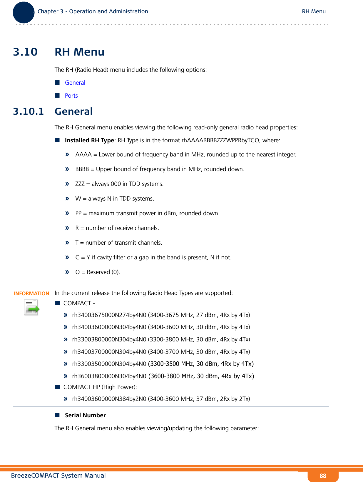 BreezeCOMPACT System ManualChapter 3 - Operation and AdministrationRH MenuChapter 3 - Operation and Administration RH Menu883.10 RH MenuThe RH (Radio Head) menu includes the following options:GeneralPorts3.10.1 GeneralThe RH General menu enables viewing the following read-only general radio head properties:Installed RH Type: RH Type is in the format rhAAAABBBBZZZWPPRbyTCO, where: »AAAA = Lower bound of frequency band in MHz, rounded up to the nearest integer. »BBBB = Upper bound of frequency band in MHz, rounded down. »ZZZ = always 000 in TDD systems.»W = always N in TDD systems. »PP = maximum transmit power in dBm, rounded down. »R = number of receive channels. »T = number of transmit channels. »C = Y if cavity filter or a gap in the band is present, N if not. »O = Reserved (0).Serial NumberThe RH General menu also enables viewing/updating the following parameter:INFORMATIONIn the current release the following Radio Head Types are supported:COMPACT -»rh34003675000N274by4N0 (3400-3675 MHz, 27 dBm, 4Rx by 4Tx)»rh34003600000N304by4N0 (3400-3600 MHz, 30 dBm, 4Rx by 4Tx)»rh33003800000N304by4N0 (3300-3800 MHz, 30 dBm, 4Rx by 4Tx)»rh34003700000N304by4N0 (3400-3700 MHz, 30 dBm, 4Rx by 4Tx)»rh33003500000N304by4N0 (3300-3500 MHz, 30 dBm, 4Rx by 4Tx)»rh36003800000N304by4N0 (3600-3800 MHz, 30 dBm, 4Rx by 4Tx)COMPACT HP (High Power):»rh34003600000N384by2N0 (3400-3600 MHz, 37 dBm, 2Rx by 2Tx)