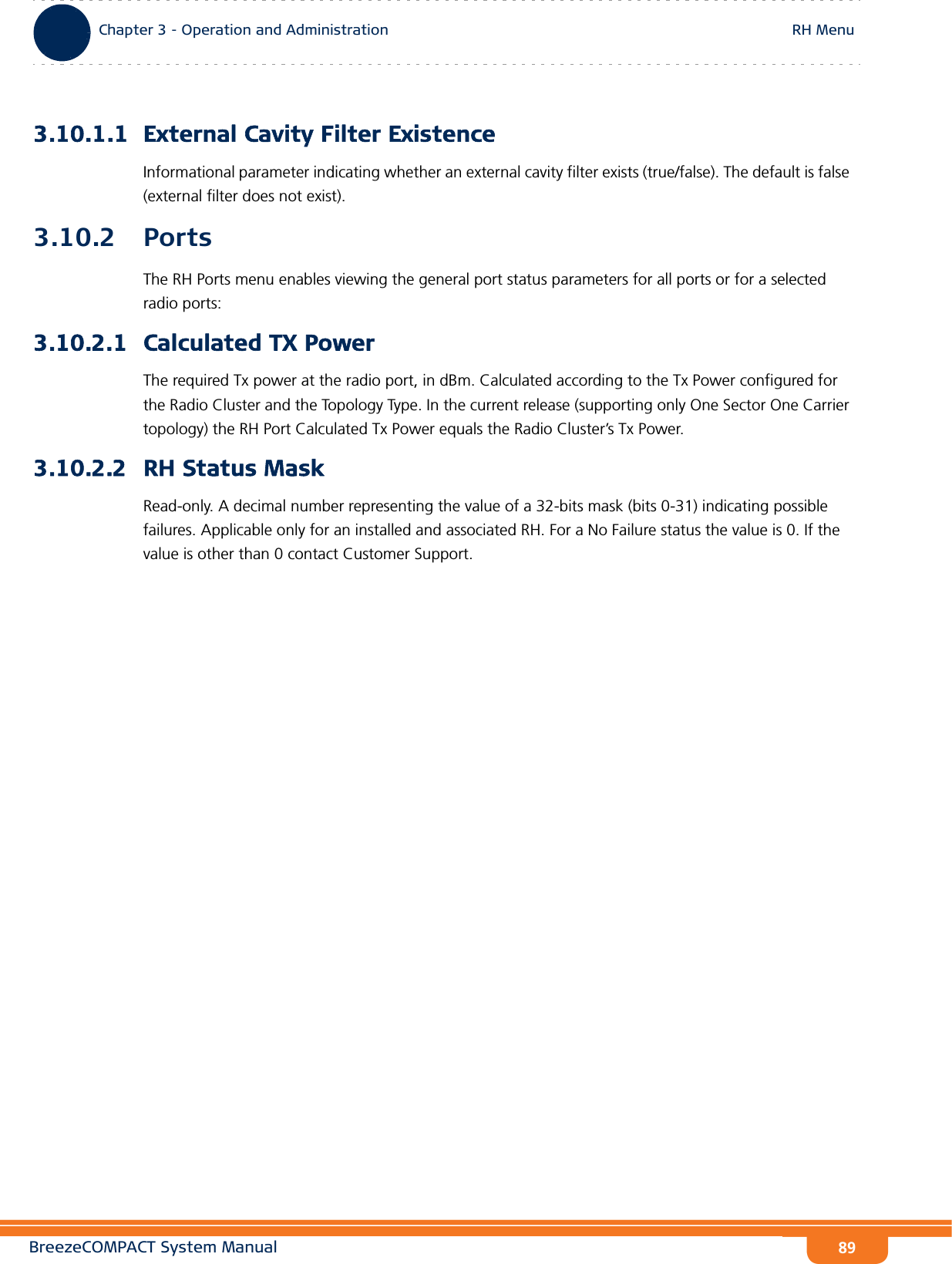 BreezeCOMPACT System ManualChapter 3 - Operation and AdministrationRH MenuChapter 3 - Operation and Administration RH Menu893.10.1.1 External Cavity Filter ExistenceInformational parameter indicating whether an external cavity filter exists (true/false). The default is false (external filter does not exist).3.10.2 PortsThe RH Ports menu enables viewing the general port status parameters for all ports or for a selected radio ports:3.10.2.1 Calculated TX PowerThe required Tx power at the radio port, in dBm. Calculated according to the Tx Power configured for the Radio Cluster and the Topology Type. In the current release (supporting only One Sector One Carrier topology) the RH Port Calculated Tx Power equals the Radio Cluster’s Tx Power.3.10.2.2 RH Status MaskRead-only. A decimal number representing the value of a 32-bits mask (bits 0-31) indicating possible failures. Applicable only for an installed and associated RH. For a No Failure status the value is 0. If the value is other than 0 contact Customer Support.