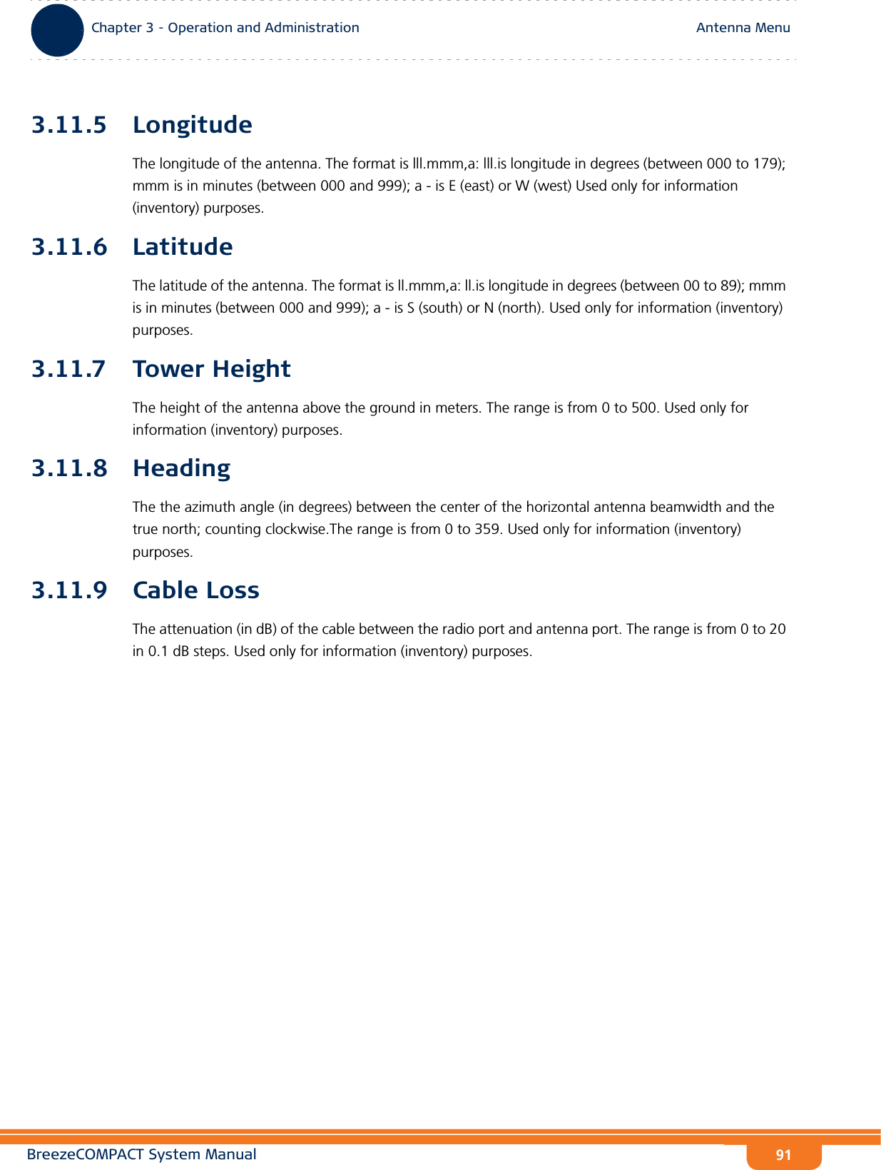 BreezeCOMPACT System ManualChapter 3 - Operation and AdministrationAntenna MenuChapter 3 - Operation and Administration Antenna Menu913.11.5 LongitudeThe longitude of the antenna. The format is lll.mmm,a: lll.is longitude in degrees (between 000 to 179); mmm is in minutes (between 000 and 999); a - is E (east) or W (west) Used only for information (inventory) purposes.3.11.6 LatitudeThe latitude of the antenna. The format is ll.mmm,a: ll.is longitude in degrees (between 00 to 89); mmm is in minutes (between 000 and 999); a - is S (south) or N (north). Used only for information (inventory) purposes.3.11.7 Tower HeightThe height of the antenna above the ground in meters. The range is from 0 to 500. Used only for information (inventory) purposes.3.11.8 HeadingThe the azimuth angle (in degrees) between the center of the horizontal antenna beamwidth and the true north; counting clockwise.The range is from 0 to 359. Used only for information (inventory) purposes.3.11.9 Cable LossThe attenuation (in dB) of the cable between the radio port and antenna port. The range is from 0 to 20 in 0.1 dB steps. Used only for information (inventory) purposes.