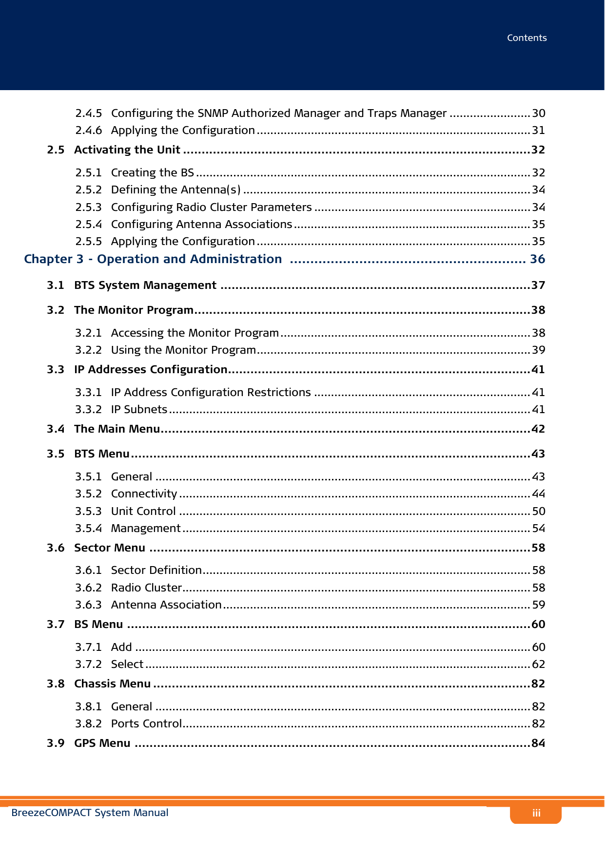 ContentsBreezeCOMPACT System Manualiii2.4.5 Configuring the SNMP Authorized Manager and Traps Manager ........................ 302.4.6 Applying the Configuration ................................................................................. 312.5   Activating the Unit .............................................................................................322.5.1 Creating the BS ................................................................................................... 322.5.2 Defining the Antenna(s) ..................................................................................... 342.5.3 Configuring Radio Cluster Parameters ................................................................ 342.5.4 Configuring Antenna Associations ...................................................................... 352.5.5 Applying the Configuration ................................................................................. 35Chapter 3 - Operation and Administration .......................................................... 363.1   BTS System Management ...................................................................................373.2   The Monitor Program..........................................................................................383.2.1 Accessing the Monitor Program.......................................................................... 383.2.2 Using the Monitor Program.................................................................................393.3   IP Addresses Configuration.................................................................................413.3.1 IP Address Configuration Restrictions ................................................................ 413.3.2 IP Subnets ........................................................................................................... 413.4   The Main Menu...................................................................................................423.5   BTS Menu...........................................................................................................433.5.1 General ............................................................................................................... 433.5.2 Connectivity ........................................................................................................ 443.5.3 Unit Control ........................................................................................................ 503.5.4 Management ....................................................................................................... 543.6   Sector Menu ......................................................................................................583.6.1 Sector Definition................................................................................................. 583.6.2 Radio Cluster....................................................................................................... 583.6.3 Antenna Association........................................................................................... 593.7   BS Menu ............................................................................................................603.7.1 Add ..................................................................................................................... 603.7.2 Select .................................................................................................................. 623.8   Chassis Menu .....................................................................................................823.8.1 General ............................................................................................................... 823.8.2 Ports Control....................................................................................................... 823.9   GPS Menu ..........................................................................................................84