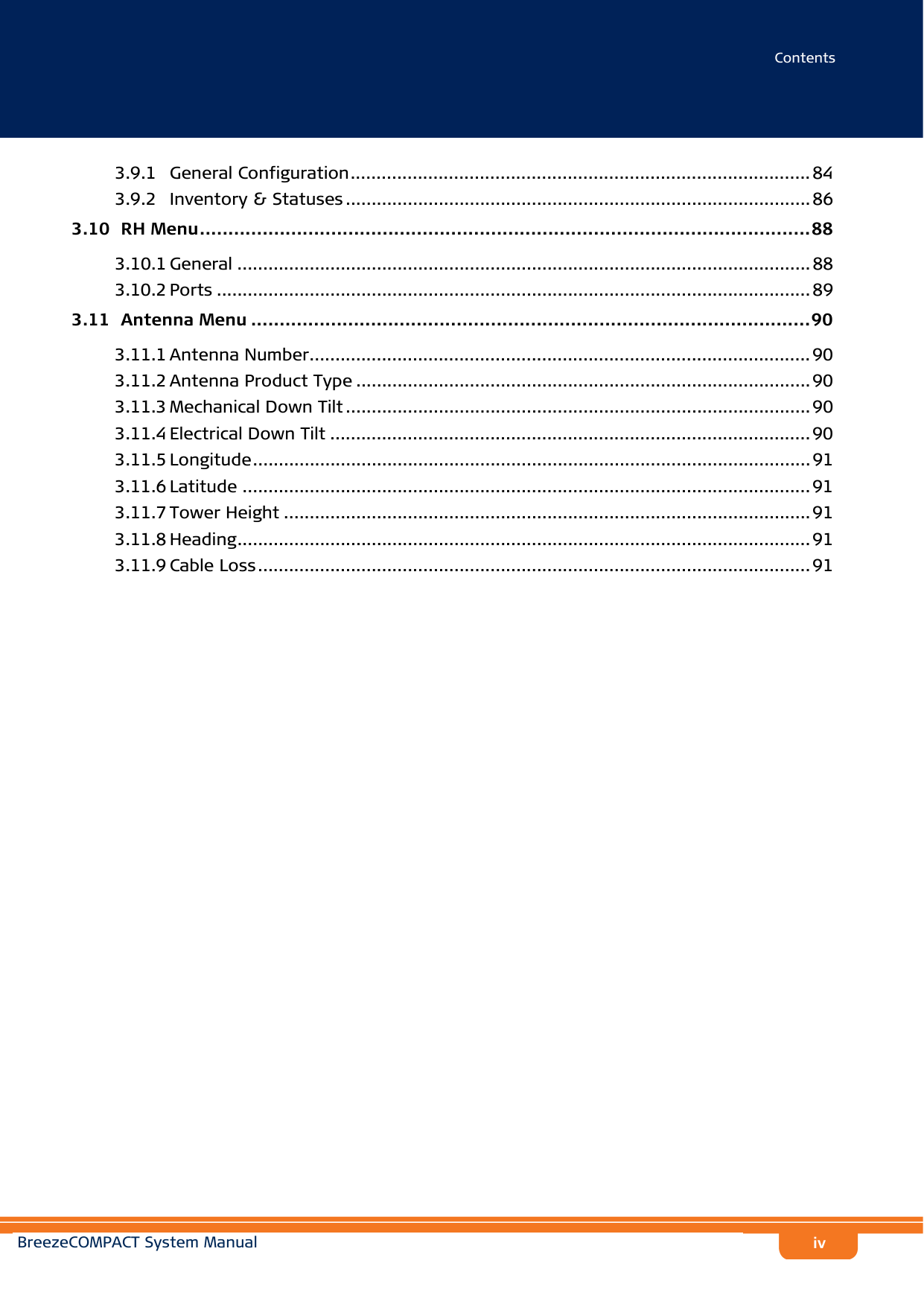 ContentsBreezeCOMPACT System Manualiv3.9.1 General Configuration......................................................................................... 843.9.2 Inventory &amp; Statuses .......................................................................................... 863.10  RH Menu...........................................................................................................883.10.1 General ............................................................................................................... 883.10.2 Ports ................................................................................................................... 893.11  Antenna Menu ..................................................................................................903.11.1 Antenna Number................................................................................................. 903.11.2 Antenna Product Type ........................................................................................ 903.11.3 Mechanical Down Tilt .......................................................................................... 903.11.4 Electrical Down Tilt ............................................................................................. 903.11.5 Longitude............................................................................................................ 913.11.6 Latitude .............................................................................................................. 913.11.7 Tower Height ...................................................................................................... 913.11.8 Heading............................................................................................................... 913.11.9 Cable Loss........................................................................................................... 91