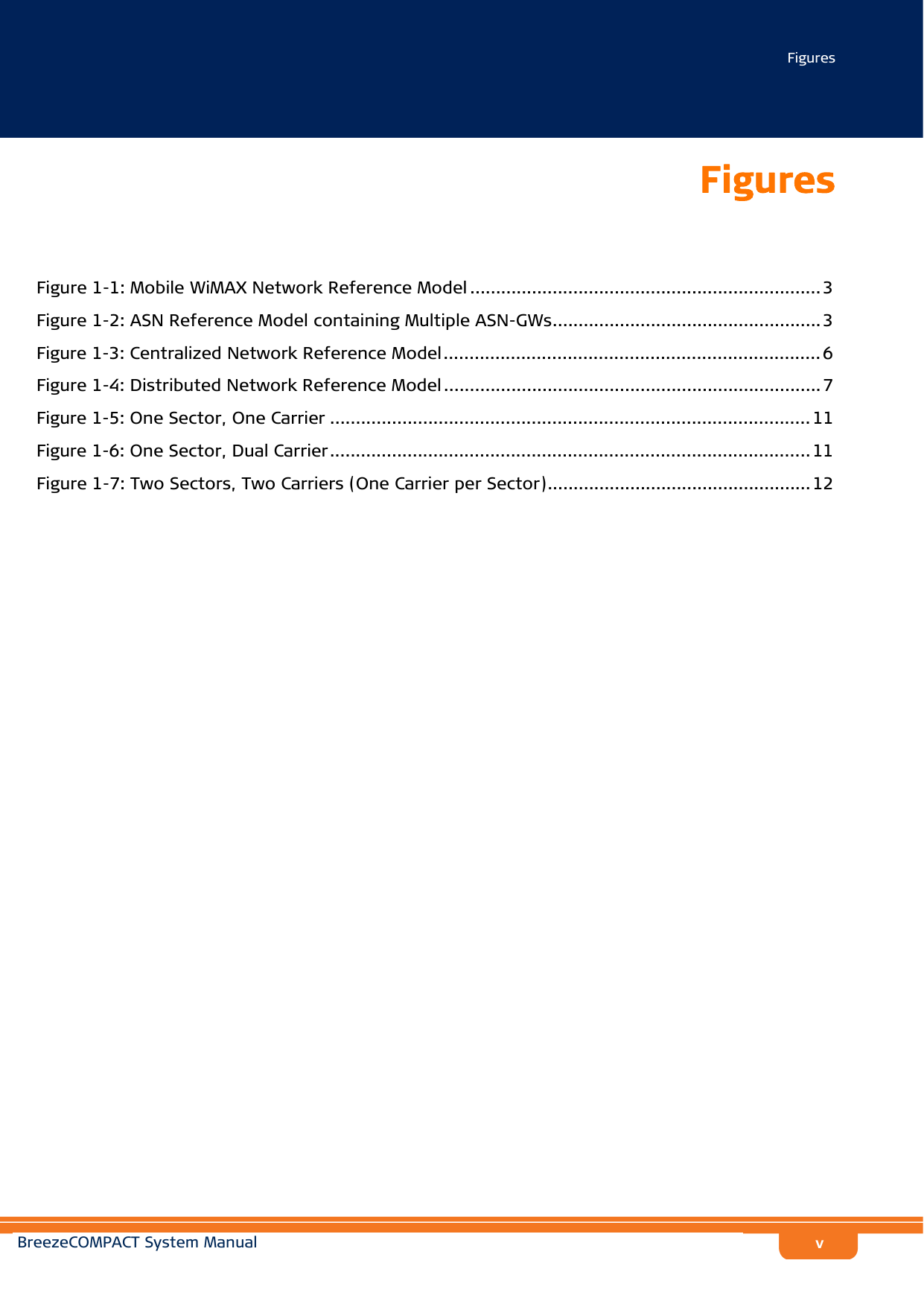 FiguresBreezeCOMPACT System ManualvFiguresFigure 1-1: Mobile WiMAX Network Reference Model .................................................................... 3Figure 1-2: ASN Reference Model containing Multiple ASN-GWs.................................................... 3Figure 1-3: Centralized Network Reference Model......................................................................... 6Figure 1-4: Distributed Network Reference Model ......................................................................... 7Figure 1-5: One Sector, One Carrier .............................................................................................11Figure 1-6: One Sector, Dual Carrier............................................................................................. 11Figure 1-7: Two Sectors, Two Carriers (One Carrier per Sector)...................................................12