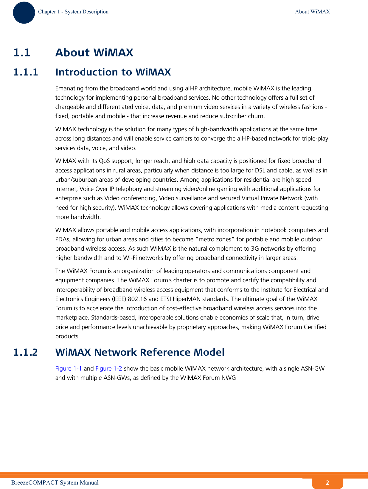 BreezeCOMPACT System ManualChapter 1 - System DescriptionAbout WiMAXChapter 1 - System Description About WiMAX21.1 About WiMAX1.1.1 Introduction to WiMAXEmanating from the broadband world and using all-IP architecture, mobile WiMAX is the leading technology for implementing personal broadband services. No other technology offers a full set of chargeable and differentiated voice, data, and premium video services in a variety of wireless fashions - fixed, portable and mobile - that increase revenue and reduce subscriber churn.WiMAX technology is the solution for many types of high-bandwidth applications at the same time across long distances and will enable service carriers to converge the all-IP-based network for triple-play services data, voice, and video.WiMAX with its QoS support, longer reach, and high data capacity is positioned for fixed broadband access applications in rural areas, particularly when distance is too large for DSL and cable, as well as in urban/suburban areas of developing countries. Among applications for residential are high speed Internet, Voice Over IP telephony and streaming video/online gaming with additional applications for enterprise such as Video conferencing, Video surveillance and secured Virtual Private Network (with need for high security). WiMAX technology allows covering applications with media content requesting more bandwidth.WiMAX allows portable and mobile access applications, with incorporation in notebook computers and PDAs, allowing for urban areas and cities to become “metro zones” for portable and mobile outdoor broadband wireless access. As such WiMAX is the natural complement to 3G networks by offering higher bandwidth and to Wi-Fi networks by offering broadband connectivity in larger areas.The WiMAX Forum is an organization of leading operators and communications component and equipment companies. The WiMAX Forum’s charter is to promote and certify the compatibility and interoperability of broadband wireless access equipment that conforms to the Institute for Electrical and Electronics Engineers (IEEE) 802.16 and ETSI HiperMAN standards. The ultimate goal of the WiMAX Forum is to accelerate the introduction of cost-effective broadband wireless access services into the marketplace. Standards-based, interoperable solutions enable economies of scale that, in turn, drive price and performance levels unachievable by proprietary approaches, making WiMAX Forum Certified products.1.1.2 WiMAX Network Reference ModelFigure 1-1 and Figure 1-2 show the basic mobile WiMAX network architecture, with a single ASN-GW and with multiple ASN-GWs, as defined by the WiMAX Forum NWG