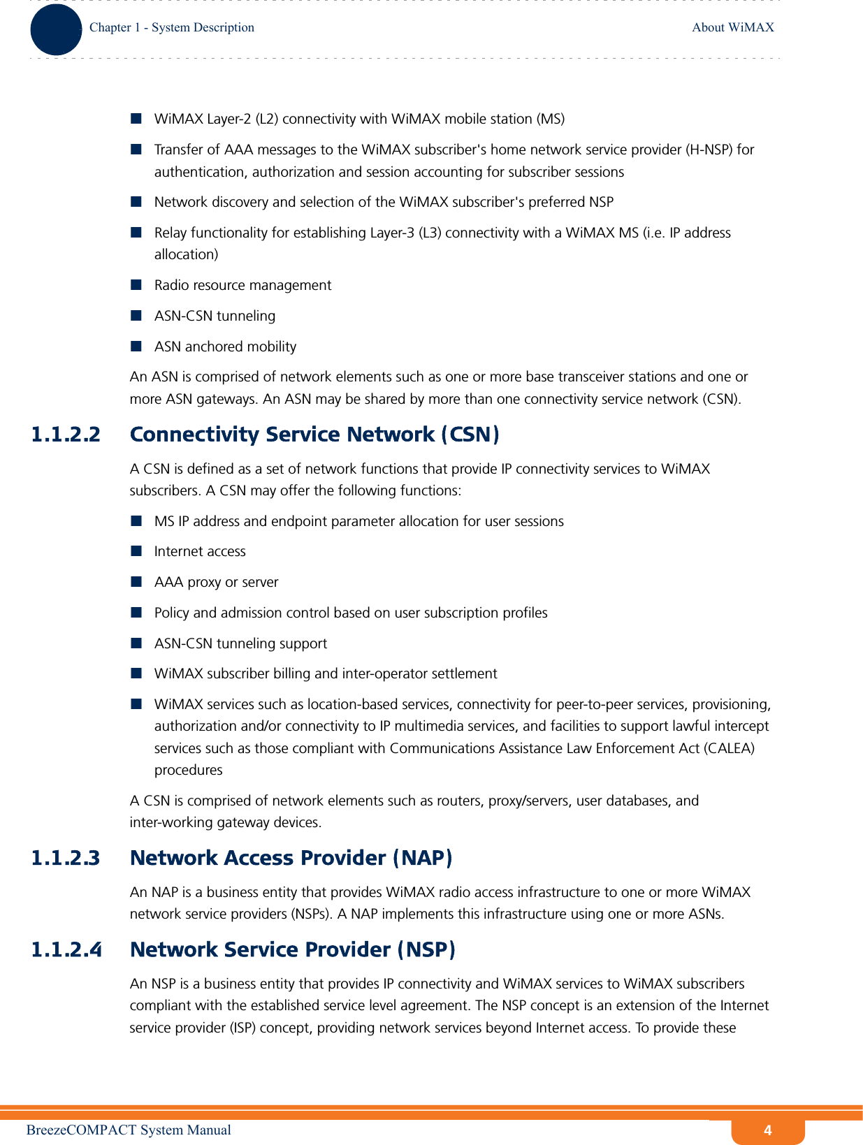 BreezeCOMPACT System ManualChapter 1 - System DescriptionAbout WiMAXChapter 1 - System Description About WiMAX4WiMAX Layer-2 (L2) connectivity with WiMAX mobile station (MS) Transfer of AAA messages to the WiMAX subscriber&apos;s home network service provider (H-NSP) for authentication, authorization and session accounting for subscriber sessionsNetwork discovery and selection of the WiMAX subscriber&apos;s preferred NSPRelay functionality for establishing Layer-3 (L3) connectivity with a WiMAX MS (i.e. IP address allocation)Radio resource managementASN-CSN tunnelingASN anchored mobilityAn ASN is comprised of network elements such as one or more base transceiver stations and one or more ASN gateways. An ASN may be shared by more than one connectivity service network (CSN).1.1.2.2 Connectivity Service Network (CSN)A CSN is defined as a set of network functions that provide IP connectivity services to WiMAX subscribers. A CSN may offer the following functions:MS IP address and endpoint parameter allocation for user sessionsInternet accessAAA proxy or serverPolicy and admission control based on user subscription profilesASN-CSN tunneling supportWiMAX subscriber billing and inter-operator settlementWiMAX services such as location-based services, connectivity for peer-to-peer services, provisioning, authorization and/or connectivity to IP multimedia services, and facilities to support lawful intercept services such as those compliant with Communications Assistance Law Enforcement Act (CALEA) proceduresA CSN is comprised of network elements such as routers, proxy/servers, user databases, and inter-working gateway devices.1.1.2.3 Network Access Provider (NAP)An NAP is a business entity that provides WiMAX radio access infrastructure to one or more WiMAX network service providers (NSPs). A NAP implements this infrastructure using one or more ASNs.1.1.2.4 Network Service Provider (NSP)An NSP is a business entity that provides IP connectivity and WiMAX services to WiMAX subscribers compliant with the established service level agreement. The NSP concept is an extension of the Internet service provider (ISP) concept, providing network services beyond Internet access. To provide these 