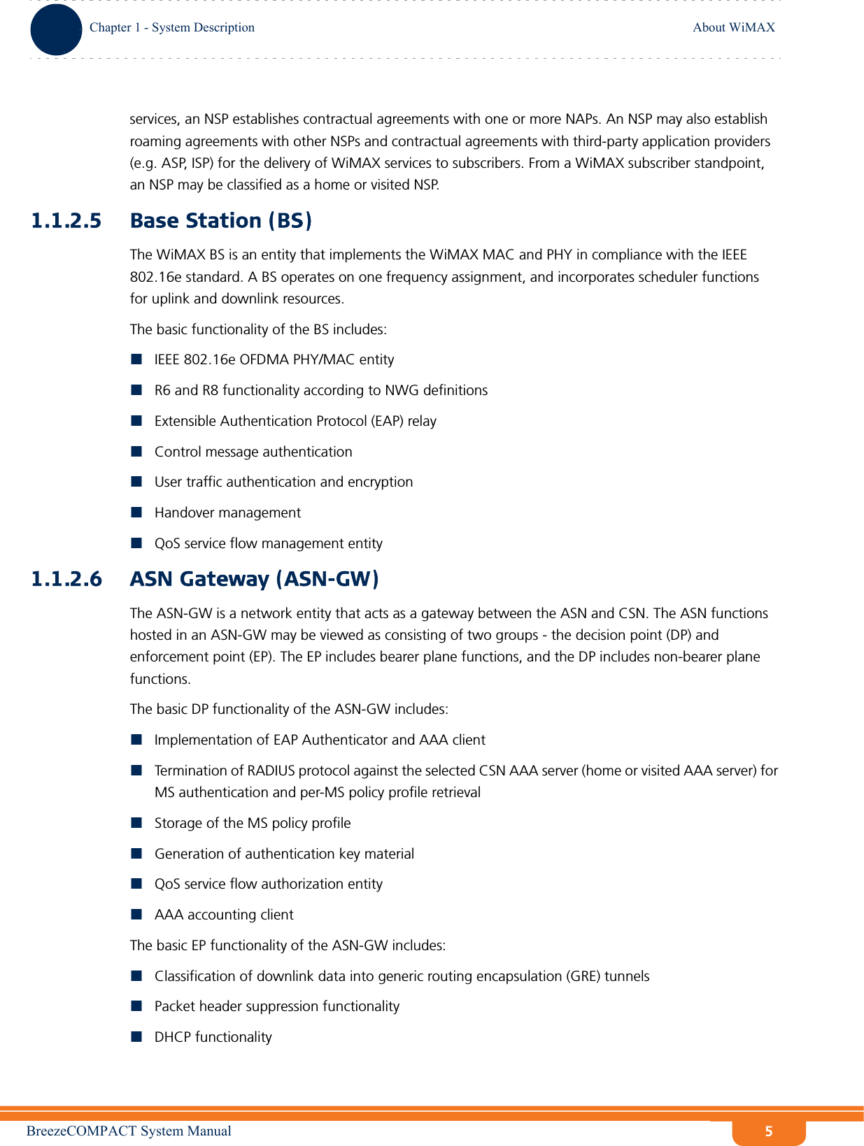 BreezeCOMPACT System ManualChapter 1 - System DescriptionAbout WiMAXChapter 1 - System Description About WiMAX5services, an NSP establishes contractual agreements with one or more NAPs. An NSP may also establish roaming agreements with other NSPs and contractual agreements with third-party application providers (e.g. ASP, ISP) for the delivery of WiMAX services to subscribers. From a WiMAX subscriber standpoint, an NSP may be classified as a home or visited NSP.1.1.2.5 Base Station (BS)The WiMAX BS is an entity that implements the WiMAX MAC and PHY in compliance with the IEEE 802.16e standard. A BS operates on one frequency assignment, and incorporates scheduler functions for uplink and downlink resources.The basic functionality of the BS includes:IEEE 802.16e OFDMA PHY/MAC entityR6 and R8 functionality according to NWG definitions Extensible Authentication Protocol (EAP) relayControl message authenticationUser traffic authentication and encryptionHandover managementQoS service flow management entity1.1.2.6 ASN Gateway (ASN-GW)The ASN-GW is a network entity that acts as a gateway between the ASN and CSN. The ASN functions hosted in an ASN-GW may be viewed as consisting of two groups - the decision point (DP) and enforcement point (EP). The EP includes bearer plane functions, and the DP includes non-bearer plane functions.The basic DP functionality of the ASN-GW includes:Implementation of EAP Authenticator and AAA clientTermination of RADIUS protocol against the selected CSN AAA server (home or visited AAA server) for MS authentication and per-MS policy profile retrieval Storage of the MS policy profileGeneration of authentication key materialQoS service flow authorization entityAAA accounting clientThe basic EP functionality of the ASN-GW includes:Classification of downlink data into generic routing encapsulation (GRE) tunnelsPacket header suppression functionalityDHCP functionality