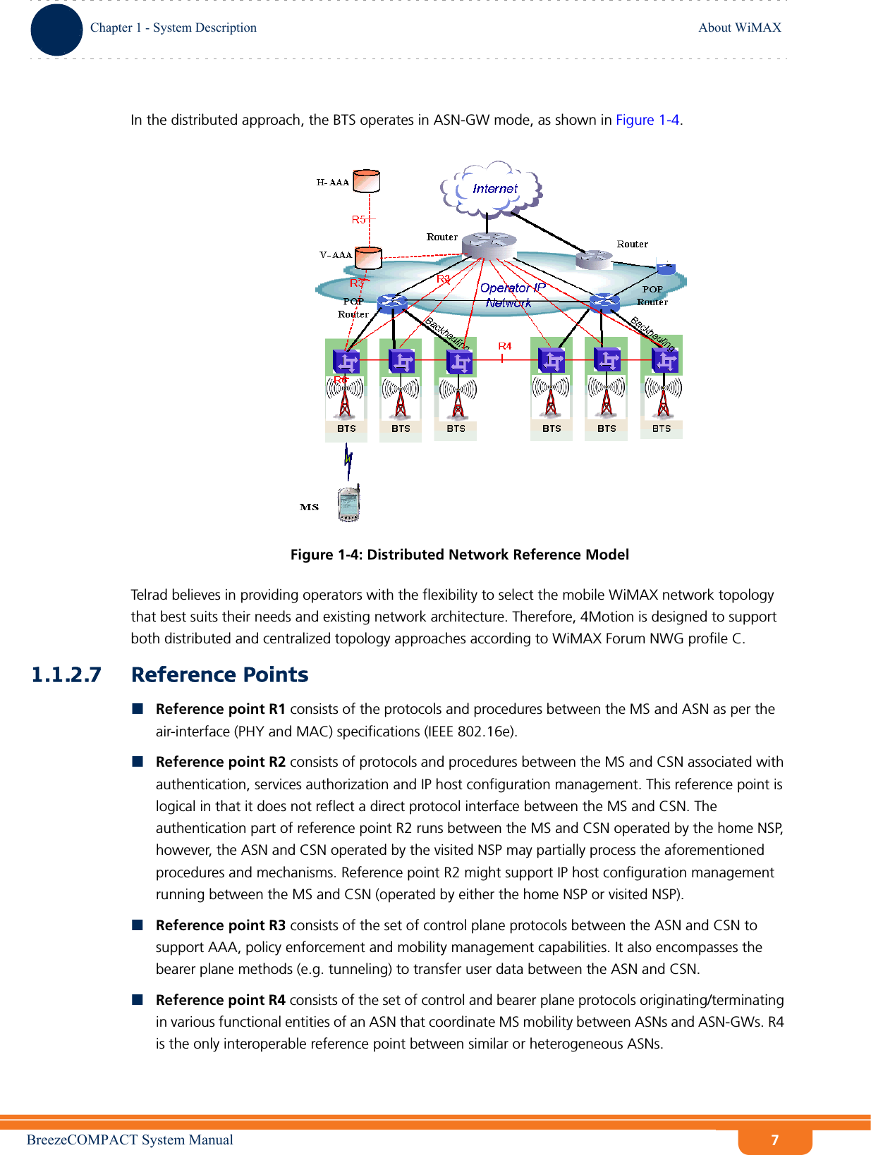 BreezeCOMPACT System ManualChapter 1 - System DescriptionAbout WiMAXChapter 1 - System Description About WiMAX7In the distributed approach, the BTS operates in ASN-GW mode, as shown in Figure 1-4. Telrad believes in providing operators with the flexibility to select the mobile WiMAX network topology that best suits their needs and existing network architecture. Therefore, 4Motion is designed to support both distributed and centralized topology approaches according to WiMAX Forum NWG profile C.1.1.2.7 Reference PointsReference point R1 consists of the protocols and procedures between the MS and ASN as per the air-interface (PHY and MAC) specifications (IEEE 802.16e).Reference point R2 consists of protocols and procedures between the MS and CSN associated with authentication, services authorization and IP host configuration management. This reference point is logical in that it does not reflect a direct protocol interface between the MS and CSN. The authentication part of reference point R2 runs between the MS and CSN operated by the home NSP, however, the ASN and CSN operated by the visited NSP may partially process the aforementioned procedures and mechanisms. Reference point R2 might support IP host configuration management running between the MS and CSN (operated by either the home NSP or visited NSP).Reference point R3 consists of the set of control plane protocols between the ASN and CSN to support AAA, policy enforcement and mobility management capabilities. It also encompasses the bearer plane methods (e.g. tunneling) to transfer user data between the ASN and CSN.Reference point R4 consists of the set of control and bearer plane protocols originating/terminating in various functional entities of an ASN that coordinate MS mobility between ASNs and ASN-GWs. R4 is the only interoperable reference point between similar or heterogeneous ASNs.Figure 1-4: Distributed Network Reference Model