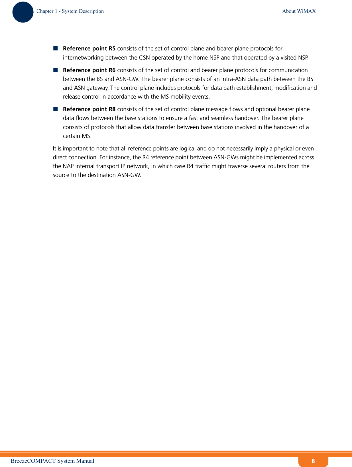 BreezeCOMPACT System ManualChapter 1 - System DescriptionAbout WiMAXChapter 1 - System Description About WiMAX8Reference point R5 consists of the set of control plane and bearer plane protocols for internetworking between the CSN operated by the home NSP and that operated by a visited NSP.Reference point R6 consists of the set of control and bearer plane protocols for communication between the BS and ASN-GW. The bearer plane consists of an intra-ASN data path between the BS and ASN gateway. The control plane includes protocols for data path establishment, modification and release control in accordance with the MS mobility events.Reference point R8 consists of the set of control plane message flows and optional bearer plane data flows between the base stations to ensure a fast and seamless handover. The bearer plane consists of protocols that allow data transfer between base stations involved in the handover of a certain MS. It is important to note that all reference points are logical and do not necessarily imply a physical or even direct connection. For instance, the R4 reference point between ASN-GWs might be implemented across the NAP internal transport IP network, in which case R4 traffic might traverse several routers from the source to the destination ASN-GW.
