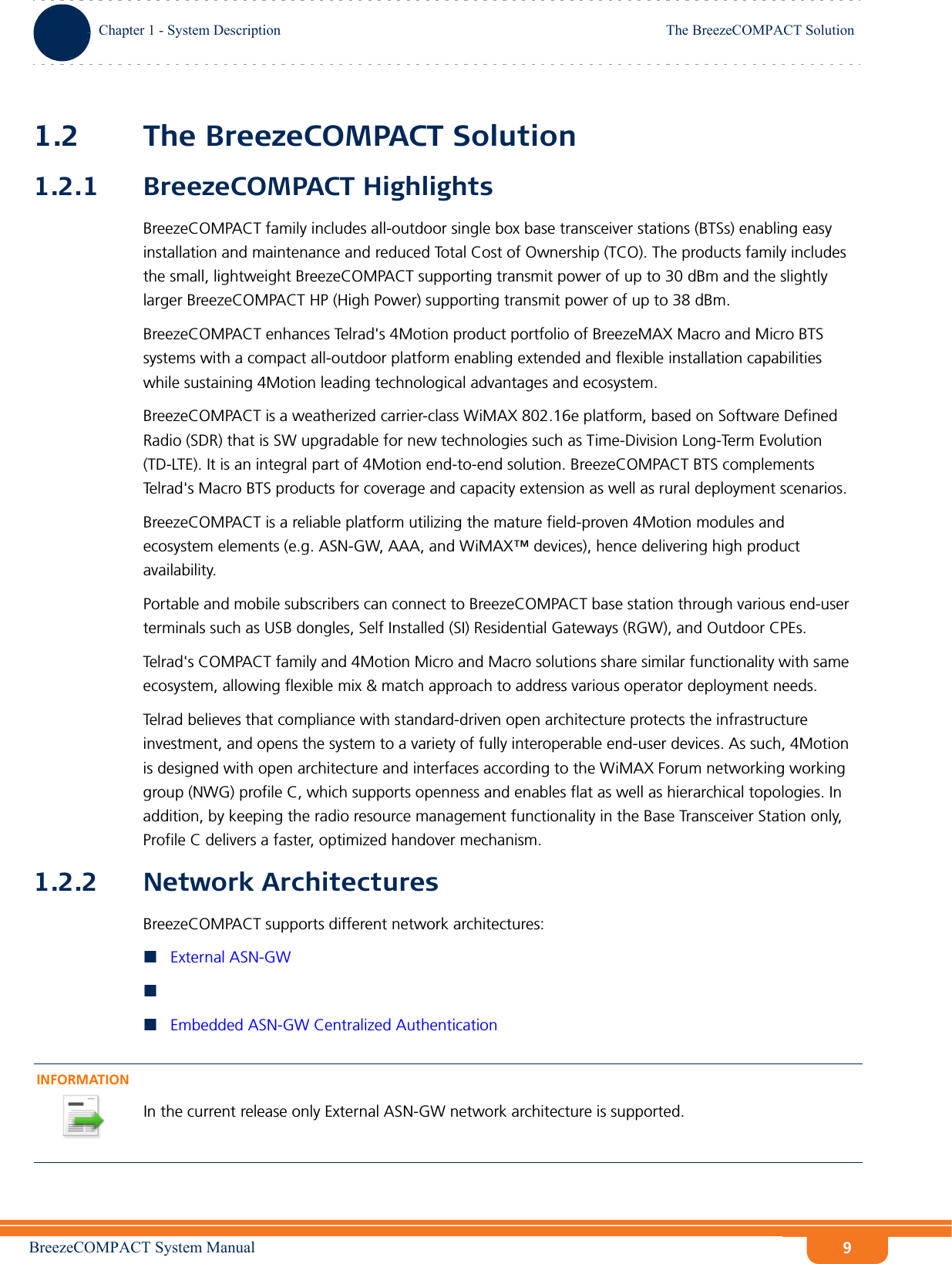 BreezeCOMPACT System ManualChapter 1 - System DescriptionThe BreezeCOMPACT SolutionChapter 1 - System Description The BreezeCOMPACT Solution91.2 The BreezeCOMPACT Solution1.2.1 BreezeCOMPACT HighlightsBreezeCOMPACT family includes all-outdoor single box base transceiver stations (BTSs) enabling easy installation and maintenance and reduced Total Cost of Ownership (TCO). The products family includes the small, lightweight BreezeCOMPACT supporting transmit power of up to 30 dBm and the slightly larger BreezeCOMPACT HP (High Power) supporting transmit power of up to 38 dBm.BreezeCOMPACT enhances Telrad&apos;s 4Motion product portfolio of BreezeMAX Macro and Micro BTS systems with a compact all-outdoor platform enabling extended and flexible installation capabilities while sustaining 4Motion leading technological advantages and ecosystem.BreezeCOMPACT is a weatherized carrier-class WiMAX 802.16e platform, based on Software Defined Radio (SDR) that is SW upgradable for new technologies such as Time-Division Long-Term Evolution (TD-LTE). It is an integral part of 4Motion end-to-end solution. BreezeCOMPACT BTS complements Telrad&apos;s Macro BTS products for coverage and capacity extension as well as rural deployment scenarios.BreezeCOMPACT is a reliable platform utilizing the mature field-proven 4Motion modules and ecosystem elements (e.g. ASN-GW, AAA, and WiMAX™ devices), hence delivering high product availability. Portable and mobile subscribers can connect to BreezeCOMPACT base station through various end-user terminals such as USB dongles, Self Installed (SI) Residential Gateways (RGW), and Outdoor CPEs. Telrad&apos;s COMPACT family and 4Motion Micro and Macro solutions share similar functionality with same ecosystem, allowing flexible mix &amp; match approach to address various operator deployment needs.Telrad believes that compliance with standard-driven open architecture protects the infrastructure investment, and opens the system to a variety of fully interoperable end-user devices. As such, 4Motion is designed with open architecture and interfaces according to the WiMAX Forum networking working group (NWG) profile C, which supports openness and enables flat as well as hierarchical topologies. In addition, by keeping the radio resource management functionality in the Base Transceiver Station only, Profile C delivers a faster, optimized handover mechanism.1.2.2 Network ArchitecturesBreezeCOMPACT supports different network architectures:External ASN-GWEmbedded ASN-GW Centralized AuthenticationINFORMATIONIn the current release only External ASN-GW network architecture is supported.