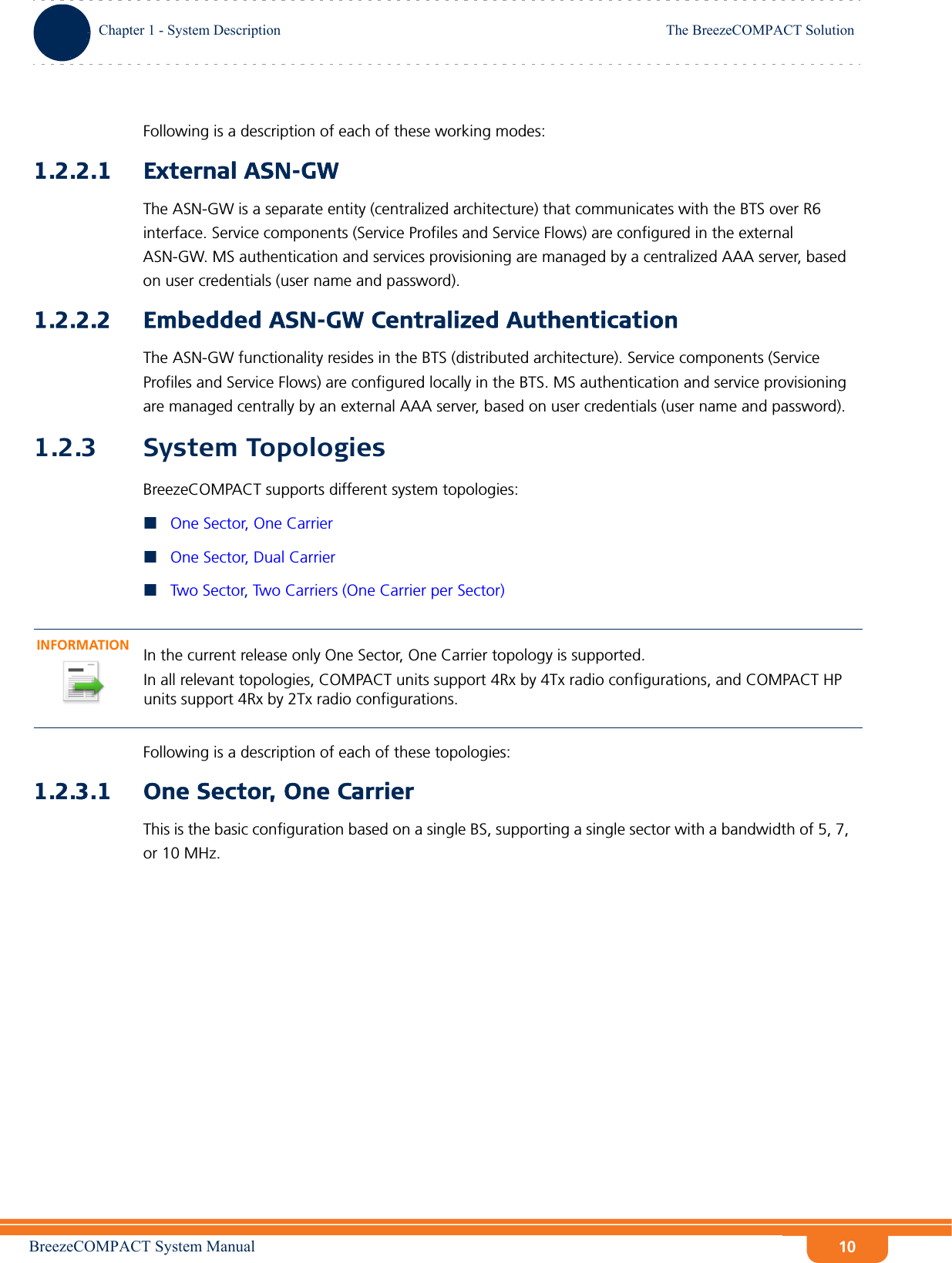 BreezeCOMPACT System ManualChapter 1 - System DescriptionThe BreezeCOMPACT SolutionChapter 1 - System Description The BreezeCOMPACT Solution10Following is a description of each of these working modes:1.2.2.1 External ASN-GWThe ASN-GW is a separate entity (centralized architecture) that communicates with the BTS over R6 interface. Service components (Service Profiles and Service Flows) are configured in the external ASN-GW. MS authentication and services provisioning are managed by a centralized AAA server, based on user credentials (user name and password).1.2.2.2 Embedded ASN-GW Centralized AuthenticationThe ASN-GW functionality resides in the BTS (distributed architecture). Service components (Service Profiles and Service Flows) are configured locally in the BTS. MS authentication and service provisioning are managed centrally by an external AAA server, based on user credentials (user name and password).1.2.3 System TopologiesBreezeCOMPACT supports different system topologies:One Sector, One CarrierOne Sector, Dual CarrierTwo Sector, Two Carriers (One Carrier per Sector)Following is a description of each of these topologies:1.2.3.1 One Sector, One CarrierThis is the basic configuration based on a single BS, supporting a single sector with a bandwidth of 5, 7, or 10 MHz.INFORMATIONIn the current release only One Sector, One Carrier topology is supported.In all relevant topologies, COMPACT units support 4Rx by 4Tx radio configurations, and COMPACT HP units support 4Rx by 2Tx radio configurations.