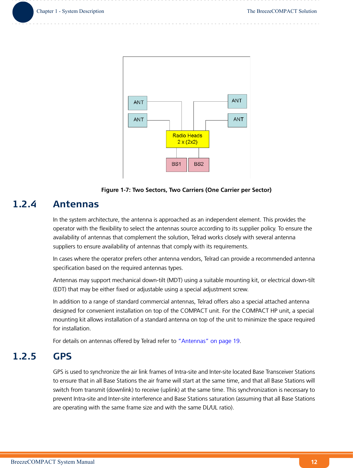 BreezeCOMPACT System ManualChapter 1 - System DescriptionThe BreezeCOMPACT SolutionChapter 1 - System Description The BreezeCOMPACT Solution121.2.4 AntennasIn the system architecture, the antenna is approached as an independent element. This provides the operator with the flexibility to select the antennas source according to its supplier policy. To ensure the availability of antennas that complement the solution, Telrad works closely with several antenna suppliers to ensure availability of antennas that comply with its requirements.In cases where the operator prefers other antenna vendors, Telrad can provide a recommended antenna specification based on the required antennas types.Antennas may support mechanical down-tilt (MDT) using a suitable mounting kit, or electrical down-tilt (EDT) that may be either fixed or adjustable using a special adjustment screw.In addition to a range of standard commercial antennas, Telrad offers also a special attached antenna designed for convenient installation on top of the COMPACT unit. For the COMPACT HP unit, a special mounting kit allows installation of a standard antenna on top of the unit to minimize the space required for installation.For details on antennas offered by Telrad refer to “Antennas” on page 19.1.2.5 GPSGPS is used to synchronize the air link frames of Intra-site and Inter-site located Base Transceiver Stations to ensure that in all Base Stations the air frame will start at the same time, and that all Base Stations will switch from transmit (downlink) to receive (uplink) at the same time. This synchronization is necessary to prevent Intra-site and Inter-site interference and Base Stations saturation (assuming that all Base Stations are operating with the same frame size and with the same DL/UL ratio).Figure 1-7: Two Sectors, Two Carriers (One Carrier per Sector)