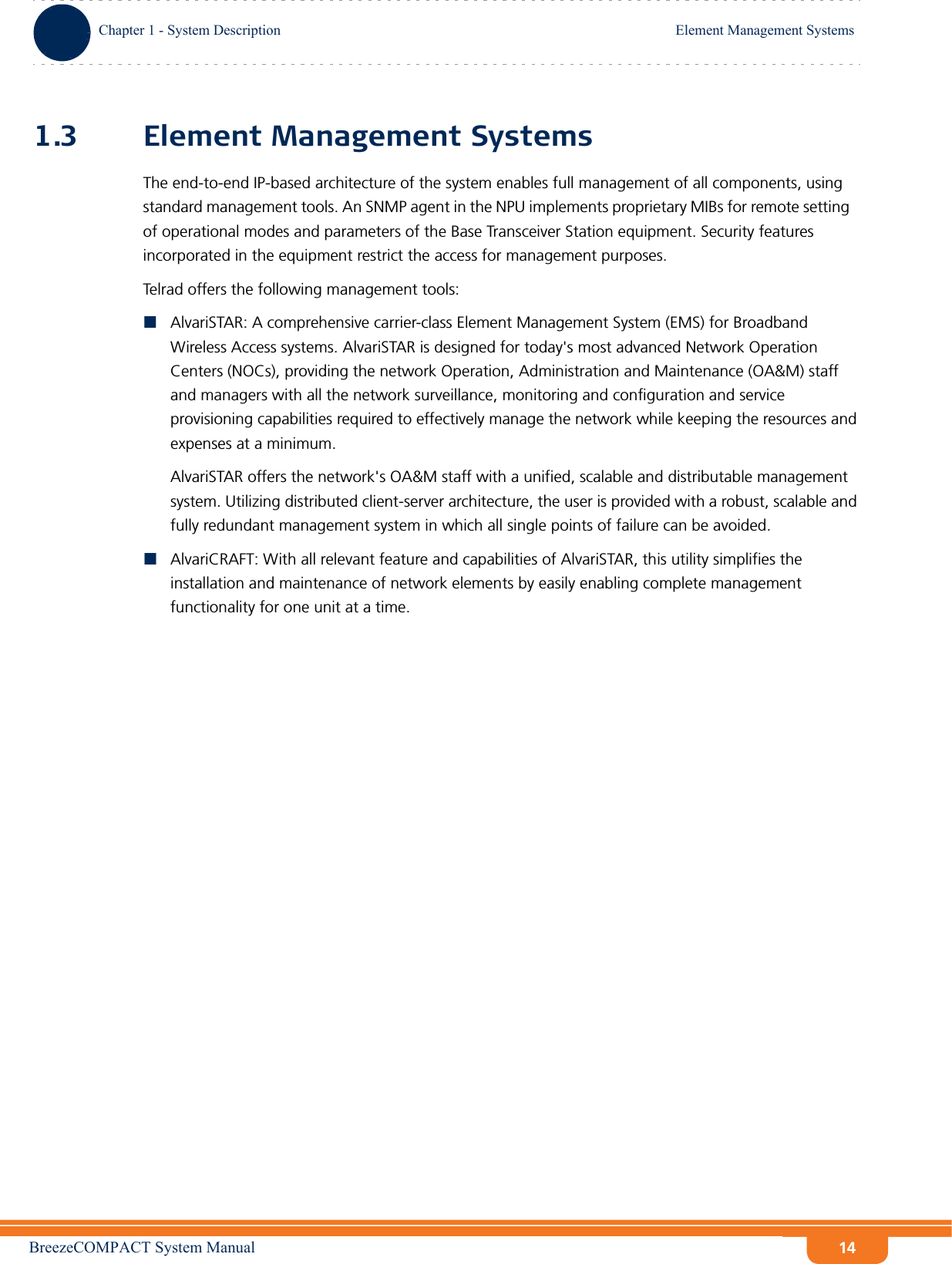 BreezeCOMPACT System ManualChapter 1 - System DescriptionElement Management SystemsChapter 1 - System Description Element Management Systems141.3 Element Management SystemsThe end-to-end IP-based architecture of the system enables full management of all components, using standard management tools. An SNMP agent in the NPU implements proprietary MIBs for remote setting of operational modes and parameters of the Base Transceiver Station equipment. Security features incorporated in the equipment restrict the access for management purposes.Telrad offers the following management tools:AlvariSTAR: A comprehensive carrier-class Element Management System (EMS) for Broadband Wireless Access systems. AlvariSTAR is designed for today&apos;s most advanced Network Operation Centers (NOCs), providing the network Operation, Administration and Maintenance (OA&amp;M) staff and managers with all the network surveillance, monitoring and configuration and service provisioning capabilities required to effectively manage the network while keeping the resources and expenses at a minimum.AlvariSTAR offers the network&apos;s OA&amp;M staff with a unified, scalable and distributable management system. Utilizing distributed client-server architecture, the user is provided with a robust, scalable and fully redundant management system in which all single points of failure can be avoided.AlvariCRAFT: With all relevant feature and capabilities of AlvariSTAR, this utility simplifies the installation and maintenance of network elements by easily enabling complete management functionality for one unit at a time.