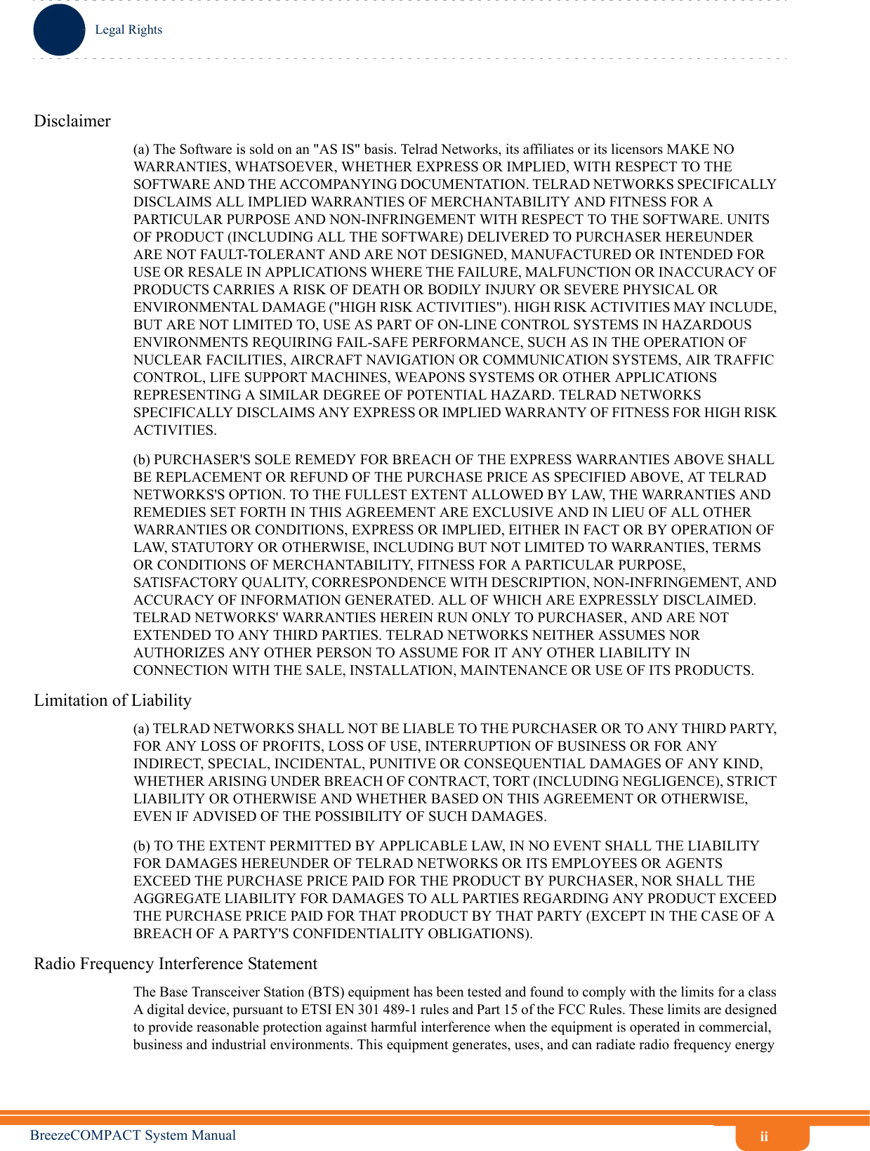 iiLegal RightsBreezeCOMPACT System ManualDisclaimer(a) The Software is sold on an &quot;AS IS&quot; basis. Telrad Networks, its affiliates or its licensors MAKE NO WARRANTIES, WHATSOEVER, WHETHER EXPRESS OR IMPLIED, WITH RESPECT TO THE SOFTWARE AND THE ACCOMPANYING DOCUMENTATION. TELRAD NETWORKS SPECIFICALLY DISCLAIMS ALL IMPLIED WARRANTIES OF MERCHANTABILITY AND FITNESS FOR A PARTICULAR PURPOSE AND NON-INFRINGEMENT WITH RESPECT TO THE SOFTWARE. UNITS OF PRODUCT (INCLUDING ALL THE SOFTWARE) DELIVERED TO PURCHASER HEREUNDER ARE NOT FAULT-TOLERANT AND ARE NOT DESIGNED, MANUFACTURED OR INTENDED FOR USE OR RESALE IN APPLICATIONS WHERE THE FAILURE, MALFUNCTION OR INACCURACY OF PRODUCTS CARRIES A RISK OF DEATH OR BODILY INJURY OR SEVERE PHYSICAL OR ENVIRONMENTAL DAMAGE (&quot;HIGH RISK ACTIVITIES&quot;). HIGH RISK ACTIVITIES MAY INCLUDE, BUT ARE NOT LIMITED TO, USE AS PART OF ON-LINE CONTROL SYSTEMS IN HAZARDOUS ENVIRONMENTS REQUIRING FAIL-SAFE PERFORMANCE, SUCH AS IN THE OPERATION OF NUCLEAR FACILITIES, AIRCRAFT NAVIGATION OR COMMUNICATION SYSTEMS, AIR TRAFFIC CONTROL, LIFE SUPPORT MACHINES, WEAPONS SYSTEMS OR OTHER APPLICATIONS REPRESENTING A SIMILAR DEGREE OF POTENTIAL HAZARD. TELRAD NETWORKS SPECIFICALLY DISCLAIMS ANY EXPRESS OR IMPLIED WARRANTY OF FITNESS FOR HIGH RISK ACTIVITIES.(b) PURCHASER&apos;S SOLE REMEDY FOR BREACH OF THE EXPRESS WARRANTIES ABOVE SHALL BE REPLACEMENT OR REFUND OF THE PURCHASE PRICE AS SPECIFIED ABOVE, AT TELRAD NETWORKS&apos;S OPTION. TO THE FULLEST EXTENT ALLOWED BY LAW, THE WARRANTIES AND REMEDIES SET FORTH IN THIS AGREEMENT ARE EXCLUSIVE AND IN LIEU OF ALL OTHER WARRANTIES OR CONDITIONS, EXPRESS OR IMPLIED, EITHER IN FACT OR BY OPERATION OF LAW, STATUTORY OR OTHERWISE, INCLUDING BUT NOT LIMITED TO WARRANTIES, TERMS OR CONDITIONS OF MERCHANTABILITY, FITNESS FOR A PARTICULAR PURPOSE, SATISFACTORY QUALITY, CORRESPONDENCE WITH DESCRIPTION, NON-INFRINGEMENT, AND ACCURACY OF INFORMATION GENERATED. ALL OF WHICH ARE EXPRESSLY DISCLAIMED. TELRAD NETWORKS&apos; WARRANTIES HEREIN RUN ONLY TO PURCHASER, AND ARE NOT EXTENDED TO ANY THIRD PARTIES. TELRAD NETWORKS NEITHER ASSUMES NOR AUTHORIZES ANY OTHER PERSON TO ASSUME FOR IT ANY OTHER LIABILITY IN CONNECTION WITH THE SALE, INSTALLATION, MAINTENANCE OR USE OF ITS PRODUCTS.Limitation of Liability(a) TELRAD NETWORKS SHALL NOT BE LIABLE TO THE PURCHASER OR TO ANY THIRD PARTY, FOR ANY LOSS OF PROFITS, LOSS OF USE, INTERRUPTION OF BUSINESS OR FOR ANY INDIRECT, SPECIAL, INCIDENTAL, PUNITIVE OR CONSEQUENTIAL DAMAGES OF ANY KIND, WHETHER ARISING UNDER BREACH OF CONTRACT, TORT (INCLUDING NEGLIGENCE), STRICT LIABILITY OR OTHERWISE AND WHETHER BASED ON THIS AGREEMENT OR OTHERWISE, EVEN IF ADVISED OF THE POSSIBILITY OF SUCH DAMAGES.(b) TO THE EXTENT PERMITTED BY APPLICABLE LAW, IN NO EVENT SHALL THE LIABILITY FOR DAMAGES HEREUNDER OF TELRAD NETWORKS OR ITS EMPLOYEES OR AGENTS EXCEED THE PURCHASE PRICE PAID FOR THE PRODUCT BY PURCHASER, NOR SHALL THE AGGREGATE LIABILITY FOR DAMAGES TO ALL PARTIES REGARDING ANY PRODUCT EXCEED THE PURCHASE PRICE PAID FOR THAT PRODUCT BY THAT PARTY (EXCEPT IN THE CASE OF A BREACH OF A PARTY&apos;S CONFIDENTIALITY OBLIGATIONS).Radio Frequency Interference StatementThe Base Transceiver Station (BTS) equipment has been tested and found to comply with the limits for a class A digital device, pursuant to ETSI EN 301 489-1 rules and Part 15 of the FCC Rules. These limits are designed to provide reasonable protection against harmful interference when the equipment is operated in commercial, business and industrial environments. This equipment generates, uses, and can radiate radio frequency energy 