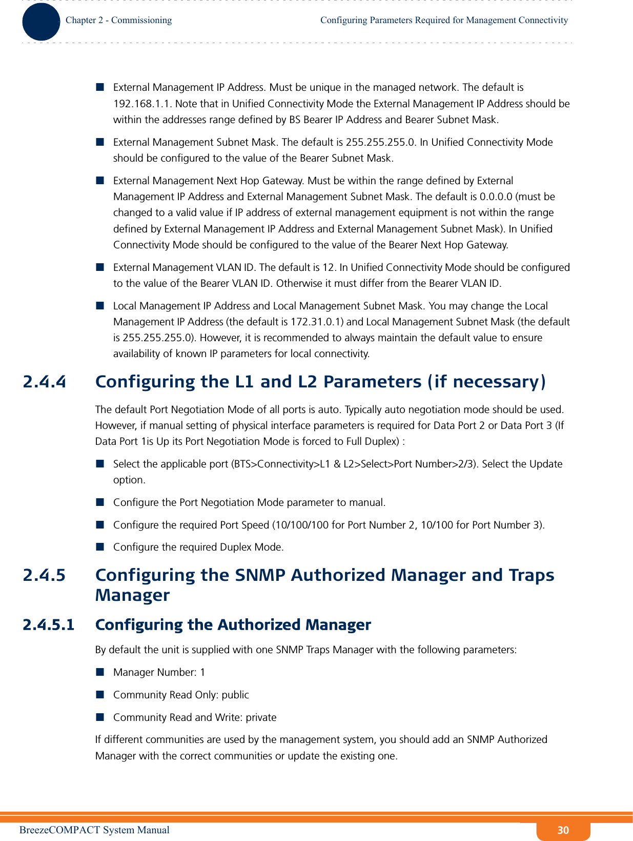 BreezeCOMPACT System ManualChapter 2 - CommissioningConfiguring Parameters Required for Management ConnectivityChapter 2 - Commissioning Configuring Parameters Required for Management Connectivity30External Management IP Address. Must be unique in the managed network. The default is 192.168.1.1. Note that in Unified Connectivity Mode the External Management IP Address should be within the addresses range defined by BS Bearer IP Address and Bearer Subnet Mask.External Management Subnet Mask. The default is 255.255.255.0. In Unified Connectivity Mode should be configured to the value of the Bearer Subnet Mask.External Management Next Hop Gateway. Must be within the range defined by External Management IP Address and External Management Subnet Mask. The default is 0.0.0.0 (must be changed to a valid value if IP address of external management equipment is not within the range defined by External Management IP Address and External Management Subnet Mask). In Unified Connectivity Mode should be configured to the value of the Bearer Next Hop Gateway.External Management VLAN ID. The default is 12. In Unified Connectivity Mode should be configured to the value of the Bearer VLAN ID. Otherwise it must differ from the Bearer VLAN ID.Local Management IP Address and Local Management Subnet Mask. You may change the Local Management IP Address (the default is 172.31.0.1) and Local Management Subnet Mask (the default is 255.255.255.0). However, it is recommended to always maintain the default value to ensure availability of known IP parameters for local connectivity.2.4.4 Configuring the L1 and L2 Parameters (if necessary)The default Port Negotiation Mode of all ports is auto. Typically auto negotiation mode should be used. However, if manual setting of physical interface parameters is required for Data Port 2 or Data Port 3 (If Data Port 1is Up its Port Negotiation Mode is forced to Full Duplex) :Select the applicable port (BTS&gt;Connectivity&gt;L1 &amp; L2&gt;Select&gt;Port Number&gt;2/3). Select the Update option.Configure the Port Negotiation Mode parameter to manual. Configure the required Port Speed (10/100/100 for Port Number 2, 10/100 for Port Number 3).Configure the required Duplex Mode.2.4.5 Configuring the SNMP Authorized Manager and Traps Manager2.4.5.1 Configuring the Authorized ManagerBy default the unit is supplied with one SNMP Traps Manager with the following parameters:Manager Number: 1Community Read Only: publicCommunity Read and Write: privateIf different communities are used by the management system, you should add an SNMP Authorized Manager with the correct communities or update the existing one.