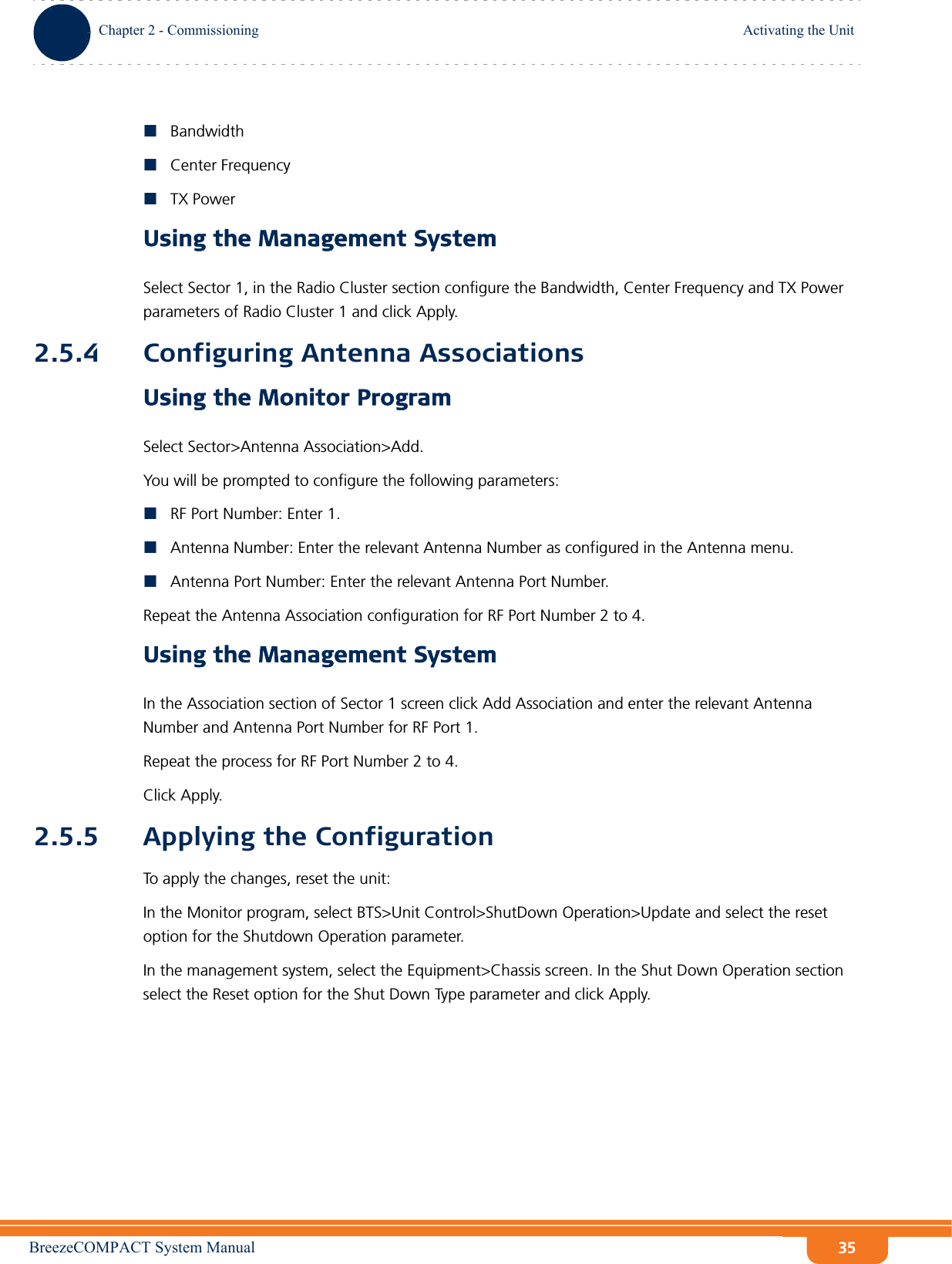 BreezeCOMPACT System ManualChapter 2 - CommissioningActivating the UnitChapter 2 - Commissioning Activating the Unit35BandwidthCenter FrequencyTX PowerUsing the Management SystemSelect Sector 1, in the Radio Cluster section configure the Bandwidth, Center Frequency and TX Power parameters of Radio Cluster 1 and click Apply.2.5.4 Configuring Antenna AssociationsUsing the Monitor ProgramSelect Sector&gt;Antenna Association&gt;Add.You will be prompted to configure the following parameters:RF Port Number: Enter 1.Antenna Number: Enter the relevant Antenna Number as configured in the Antenna menu.Antenna Port Number: Enter the relevant Antenna Port Number.Repeat the Antenna Association configuration for RF Port Number 2 to 4.Using the Management SystemIn the Association section of Sector 1 screen click Add Association and enter the relevant Antenna Number and Antenna Port Number for RF Port 1.Repeat the process for RF Port Number 2 to 4.Click Apply.2.5.5 Applying the ConfigurationTo apply the changes, reset the unit:In the Monitor program, select BTS&gt;Unit Control&gt;ShutDown Operation&gt;Update and select the reset option for the Shutdown Operation parameter.In the management system, select the Equipment&gt;Chassis screen. In the Shut Down Operation section select the Reset option for the Shut Down Type parameter and click Apply.