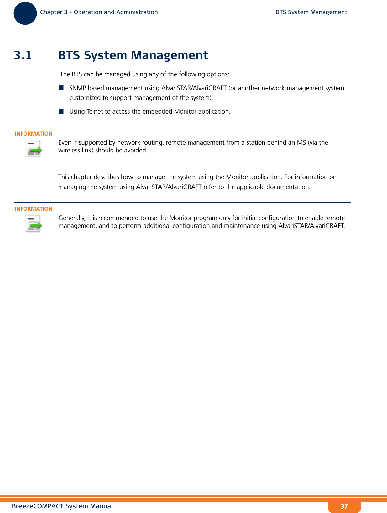 BreezeCOMPACT System ManualChapter 3 - Operation and AdministrationBTS System ManagementChapter 3 - Operation and Administration BTS System Management373.1 BTS System Management The BTS can be managed using any of the following options:SNMP based management using AlvariSTAR/AlvariCRAFT (or another network management system customized to support management of the system).Using Telnet to access the embedded Monitor application.This chapter describes how to manage the system using the Monitor application. For information on managing the system using AlvariSTAR/AlvariCRAFT refer to the applicable documentation.INFORMATIONEven if supported by network routing, remote management from a station behind an MS (via the wireless link) should be avoided.INFORMATIONGenerally, it is recommended to use the Monitor program only for initial configuration to enable remote management, and to perform additional configuration and maintenance using AlvariSTAR/AlvariCRAFT.