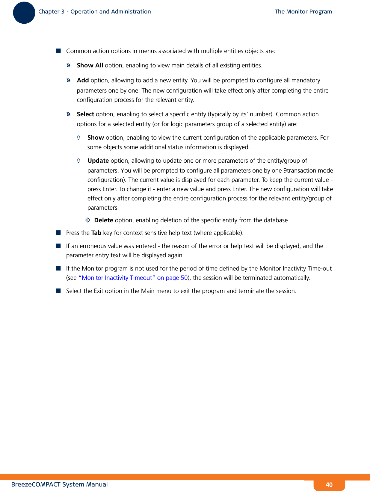 BreezeCOMPACT System ManualChapter 3 - Operation and AdministrationThe Monitor ProgramChapter 3 - Operation and Administration The Monitor Program40Common action options in menus associated with multiple entities objects are:»Show All option, enabling to view main details of all existing entities.»Add option, allowing to add a new entity. You will be prompted to configure all mandatory parameters one by one. The new configuration will take effect only after completing the entire configuration process for the relevant entity.»Select option, enabling to select a specific entity (typically by its’ number). Common action options for a selected entity (or for logic parameters group of a selected entity) are:◊Show option, enabling to view the current configuration of the applicable parameters. For some objects some additional status information is displayed.◊Update option, allowing to update one or more parameters of the entity/group of parameters. You will be prompted to configure all parameters one by one 9transaction mode configuration). The current value is displayed for each parameter. To keep the current value - press Enter. To change it - enter a new value and press Enter. The new configuration will take effect only after completing the entire configuration process for the relevant entity/group of parameters.Delete option, enabling deletion of the specific entity from the database.Press the Tab key for context sensitive help text (where applicable).If an erroneous value was entered - the reason of the error or help text will be displayed, and the parameter entry text will be displayed again.If the Monitor program is not used for the period of time defined by the Monitor Inactivity Time-out (see “Monitor Inactivity Timeout” on page 50), the session will be terminated automatically.Select the Exit option in the Main menu to exit the program and terminate the session.