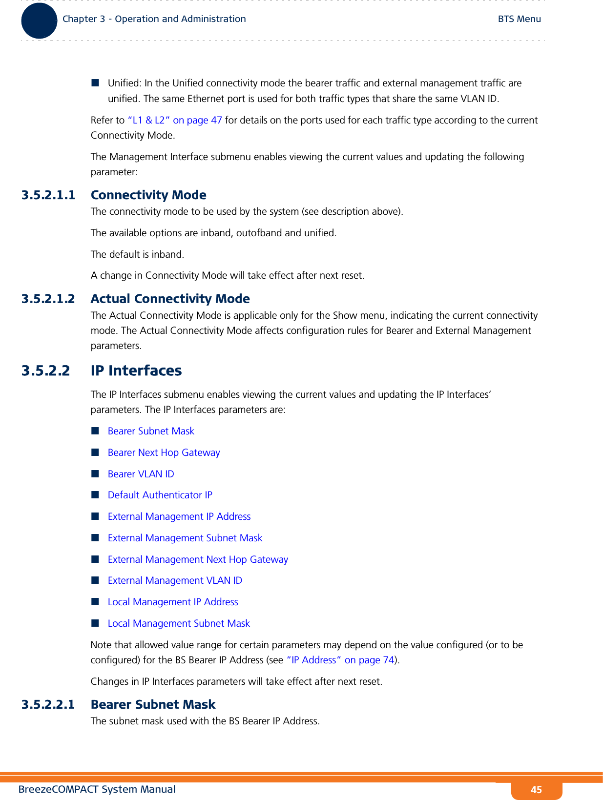 BreezeCOMPACT System ManualChapter 3 - Operation and AdministrationBTS MenuChapter 3 - Operation and Administration BTS Menu45Unified: In the Unified connectivity mode the bearer traffic and external management traffic are unified. The same Ethernet port is used for both traffic types that share the same VLAN ID.Refer to “L1 &amp; L2” on page 47 for details on the ports used for each traffic type according to the current Connectivity Mode.The Management Interface submenu enables viewing the current values and updating the following parameter:3.5.2.1.1 Connectivity ModeThe connectivity mode to be used by the system (see description above).The available options are inband, outofband and unified.The default is inband.A change in Connectivity Mode will take effect after next reset.3.5.2.1.2 Actual Connectivity ModeThe Actual Connectivity Mode is applicable only for the Show menu, indicating the current connectivity mode. The Actual Connectivity Mode affects configuration rules for Bearer and External Management parameters.3.5.2.2 IP InterfacesThe IP Interfaces submenu enables viewing the current values and updating the IP Interfaces’ parameters. The IP Interfaces parameters are:Bearer Subnet MaskBearer Next Hop GatewayBearer VLAN IDDefault Authenticator IPExternal Management IP AddressExternal Management Subnet MaskExternal Management Next Hop GatewayExternal Management VLAN IDLocal Management IP AddressLocal Management Subnet MaskNote that allowed value range for certain parameters may depend on the value configured (or to be configured) for the BS Bearer IP Address (see “IP Address” on page 74).Changes in IP Interfaces parameters will take effect after next reset.3.5.2.2.1 Bearer Subnet MaskThe subnet mask used with the BS Bearer IP Address.