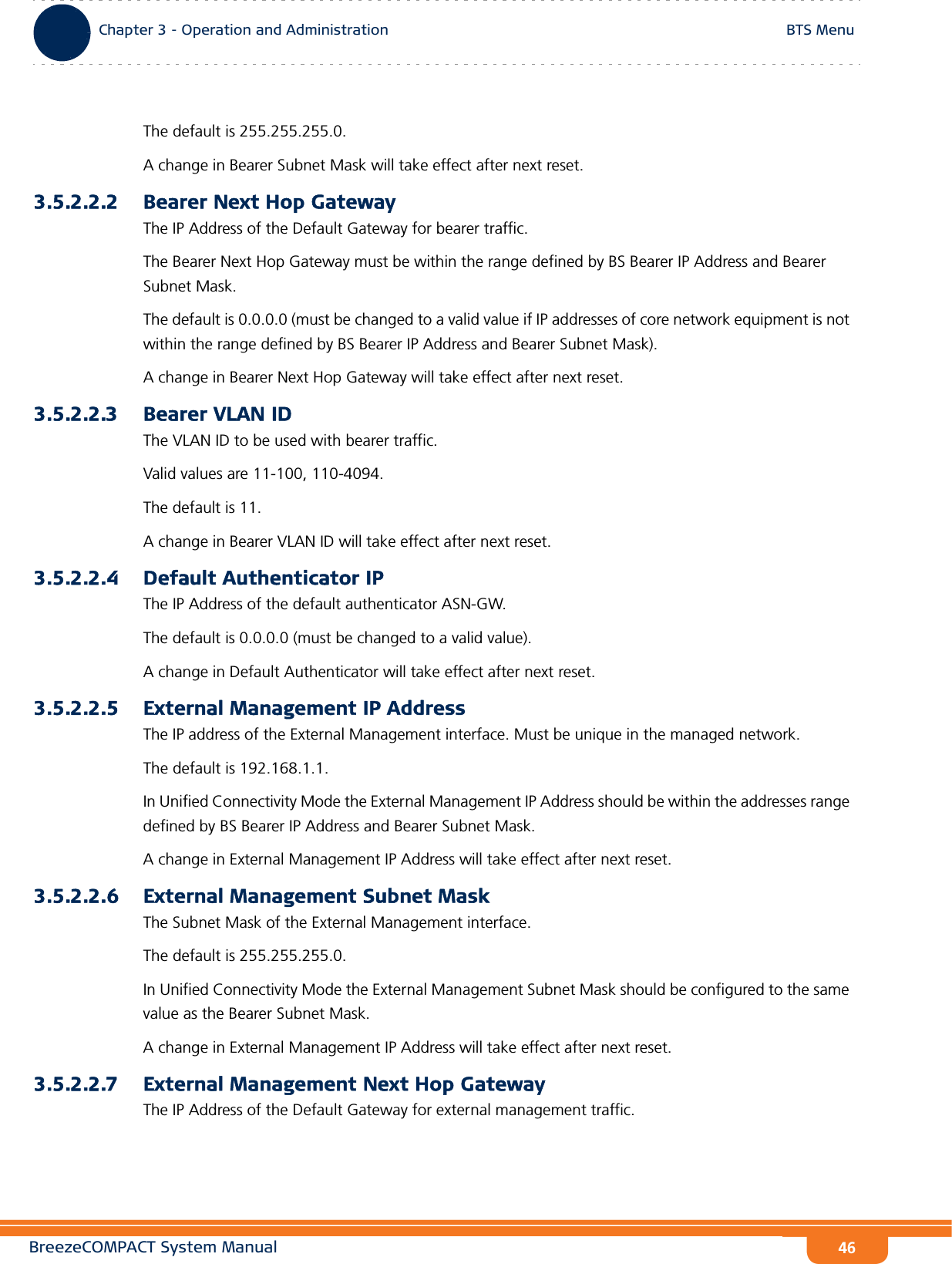 BreezeCOMPACT System ManualChapter 3 - Operation and AdministrationBTS MenuChapter 3 - Operation and Administration BTS Menu46The default is 255.255.255.0.A change in Bearer Subnet Mask will take effect after next reset.3.5.2.2.2 Bearer Next Hop GatewayThe IP Address of the Default Gateway for bearer traffic. The Bearer Next Hop Gateway must be within the range defined by BS Bearer IP Address and Bearer Subnet Mask.The default is 0.0.0.0 (must be changed to a valid value if IP addresses of core network equipment is not within the range defined by BS Bearer IP Address and Bearer Subnet Mask). A change in Bearer Next Hop Gateway will take effect after next reset.3.5.2.2.3 Bearer VLAN IDThe VLAN ID to be used with bearer traffic.Valid values are 11-100, 110-4094. The default is 11.A change in Bearer VLAN ID will take effect after next reset.3.5.2.2.4 Default Authenticator IPThe IP Address of the default authenticator ASN-GW.The default is 0.0.0.0 (must be changed to a valid value).A change in Default Authenticator will take effect after next reset.3.5.2.2.5 External Management IP AddressThe IP address of the External Management interface. Must be unique in the managed network.The default is 192.168.1.1.In Unified Connectivity Mode the External Management IP Address should be within the addresses range defined by BS Bearer IP Address and Bearer Subnet Mask.A change in External Management IP Address will take effect after next reset.3.5.2.2.6 External Management Subnet MaskThe Subnet Mask of the External Management interface.The default is 255.255.255.0.In Unified Connectivity Mode the External Management Subnet Mask should be configured to the same value as the Bearer Subnet Mask.A change in External Management IP Address will take effect after next reset.3.5.2.2.7 External Management Next Hop GatewayThe IP Address of the Default Gateway for external management traffic. 