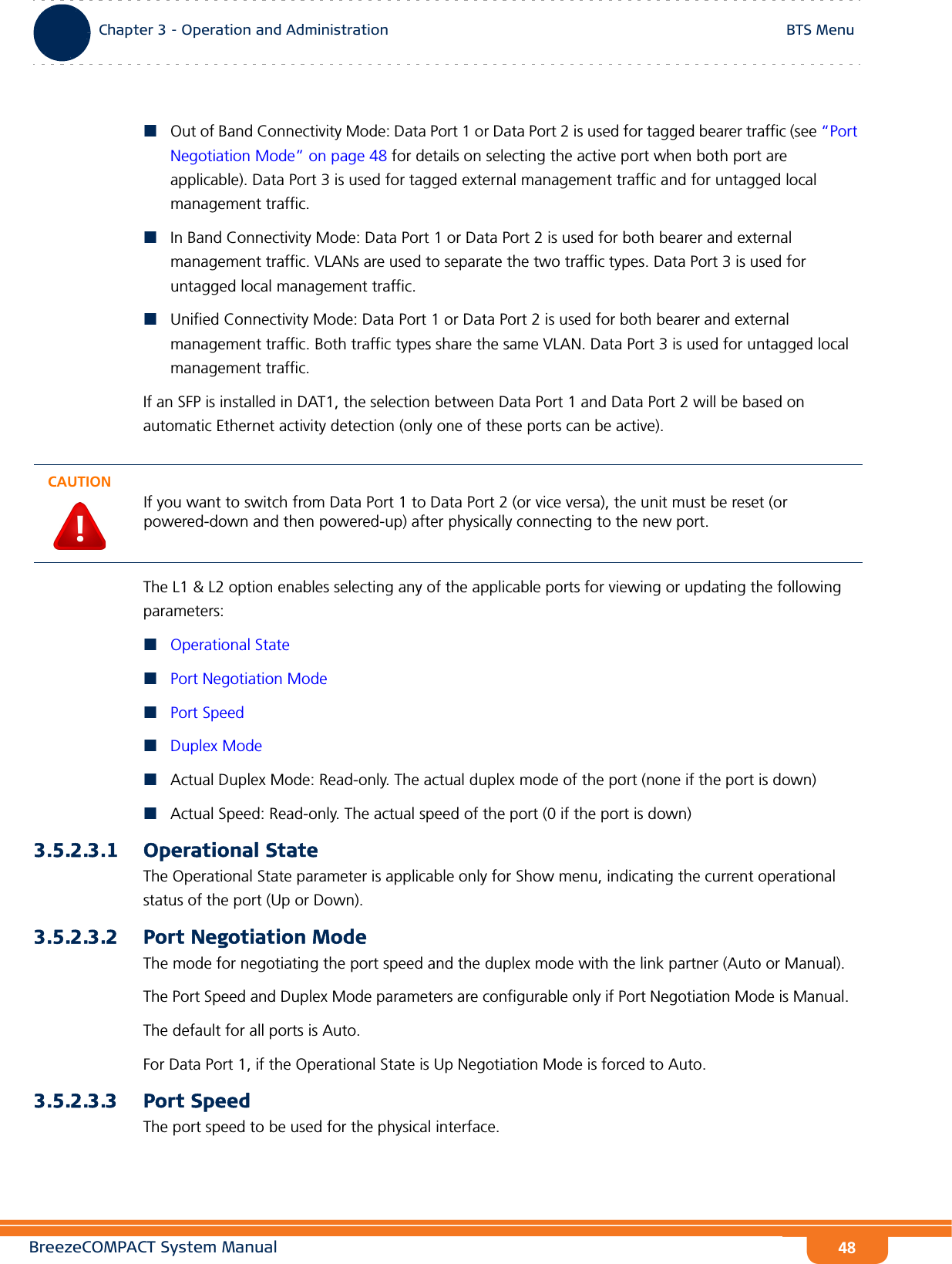 BreezeCOMPACT System ManualChapter 3 - Operation and AdministrationBTS MenuChapter 3 - Operation and Administration BTS Menu48Out of Band Connectivity Mode: Data Port 1 or Data Port 2 is used for tagged bearer traffic (see “Port Negotiation Mode” on page 48 for details on selecting the active port when both port are applicable). Data Port 3 is used for tagged external management traffic and for untagged local management traffic.In Band Connectivity Mode: Data Port 1 or Data Port 2 is used for both bearer and external management traffic. VLANs are used to separate the two traffic types. Data Port 3 is used for untagged local management traffic.Unified Connectivity Mode: Data Port 1 or Data Port 2 is used for both bearer and external management traffic. Both traffic types share the same VLAN. Data Port 3 is used for untagged local management traffic.If an SFP is installed in DAT1, the selection between Data Port 1 and Data Port 2 will be based on automatic Ethernet activity detection (only one of these ports can be active).The L1 &amp; L2 option enables selecting any of the applicable ports for viewing or updating the following parameters:Operational StatePort Negotiation ModePort SpeedDuplex ModeActual Duplex Mode: Read-only. The actual duplex mode of the port (none if the port is down) Actual Speed: Read-only. The actual speed of the port (0 if the port is down)3.5.2.3.1 Operational StateThe Operational State parameter is applicable only for Show menu, indicating the current operational status of the port (Up or Down).3.5.2.3.2 Port Negotiation ModeThe mode for negotiating the port speed and the duplex mode with the link partner (Auto or Manual).The Port Speed and Duplex Mode parameters are configurable only if Port Negotiation Mode is Manual. The default for all ports is Auto.For Data Port 1, if the Operational State is Up Negotiation Mode is forced to Auto.3.5.2.3.3 Port SpeedThe port speed to be used for the physical interface.CAUTIONIf you want to switch from Data Port 1 to Data Port 2 (or vice versa), the unit must be reset (or powered-down and then powered-up) after physically connecting to the new port.