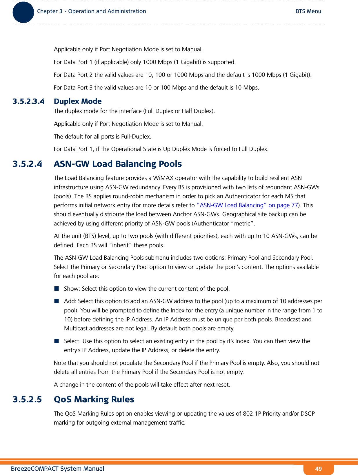 BreezeCOMPACT System ManualChapter 3 - Operation and AdministrationBTS MenuChapter 3 - Operation and Administration BTS Menu49Applicable only if Port Negotiation Mode is set to Manual.For Data Port 1 (if applicable) only 1000 Mbps (1 Gigabit) is supported. For Data Port 2 the valid values are 10, 100 or 1000 Mbps and the default is 1000 Mbps (1 Gigabit).For Data Port 3 the valid values are 10 or 100 Mbps and the default is 10 Mbps.3.5.2.3.4 Duplex ModeThe duplex mode for the interface (Full Duplex or Half Duplex). Applicable only if Port Negotiation Mode is set to Manual.The default for all ports is Full-Duplex.For Data Port 1, if the Operational State is Up Duplex Mode is forced to Full Duplex.3.5.2.4 ASN-GW Load Balancing PoolsThe Load Balancing feature provides a WiMAX operator with the capability to build resilient ASN infrastructure using ASN-GW redundancy. Every BS is provisioned with two lists of redundant ASN-GWs (pools). The BS applies round-robin mechanism in order to pick an Authenticator for each MS that performs initial network entry (for more details refer to “ASN-GW Load Balancing” on page 77). This should eventually distribute the load between Anchor ASN-GWs. Geographical site backup can be achieved by using different priority of ASN-GW pools (Authenticator “metric”.At the unit (BTS) level, up to two pools (with different priorities), each with up to 10 ASN-GWs, can be defined. Each BS will “inherit” these pools.The ASN-GW Load Balancing Pools submenu includes two options: Primary Pool and Secondary Pool. Select the Primary or Secondary Pool option to view or update the pool’s content. The options available for each pool are:Show: Select this option to view the current content of the pool.Add: Select this option to add an ASN-GW address to the pool (up to a maximum of 10 addresses per pool). You will be prompted to define the Index for the entry (a unique number in the range from 1 to 10) before defining the IP Address. An IP Address must be unique per both pools. Broadcast and Multicast addresses are not legal. By default both pools are empty.Select: Use this option to select an existing entry in the pool by it’s Index. You can then view the entry’s IP Address, update the IP Address, or delete the entry.Note that you should not populate the Secondary Pool if the Primary Pool is empty. Also, you should not delete all entries from the Primary Pool if the Secondary Pool is not empty.A change in the content of the pools will take effect after next reset.3.5.2.5 QoS Marking RulesThe QoS Marking Rules option enables viewing or updating the values of 802.1P Priority and/or DSCP marking for outgoing external management traffic.