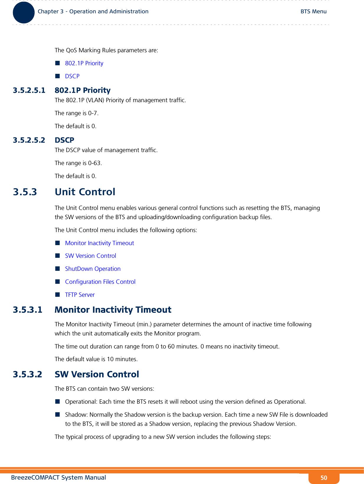 BreezeCOMPACT System ManualChapter 3 - Operation and AdministrationBTS MenuChapter 3 - Operation and Administration BTS Menu50The QoS Marking Rules parameters are:802.1P PriorityDSCP3.5.2.5.1 802.1P PriorityThe 802.1P (VLAN) Priority of management traffic.The range is 0-7.The default is 0.3.5.2.5.2 DSCPThe DSCP value of management traffic. The range is 0-63. The default is 0.3.5.3 Unit ControlThe Unit Control menu enables various general control functions such as resetting the BTS, managing the SW versions of the BTS and uploading/downloading configuration backup files.The Unit Control menu includes the following options:Monitor Inactivity TimeoutSW Version ControlShutDown OperationConfiguration Files ControlTFTP Server3.5.3.1 Monitor Inactivity TimeoutThe Monitor Inactivity Timeout (min.) parameter determines the amount of inactive time following which the unit automatically exits the Monitor program.The time out duration can range from 0 to 60 minutes. 0 means no inactivity timeout.The default value is 10 minutes.3.5.3.2 SW Version ControlThe BTS can contain two SW versions:Operational: Each time the BTS resets it will reboot using the version defined as Operational.Shadow: Normally the Shadow version is the backup version. Each time a new SW File is downloaded to the BTS, it will be stored as a Shadow version, replacing the previous Shadow Version.The typical process of upgrading to a new SW version includes the following steps: