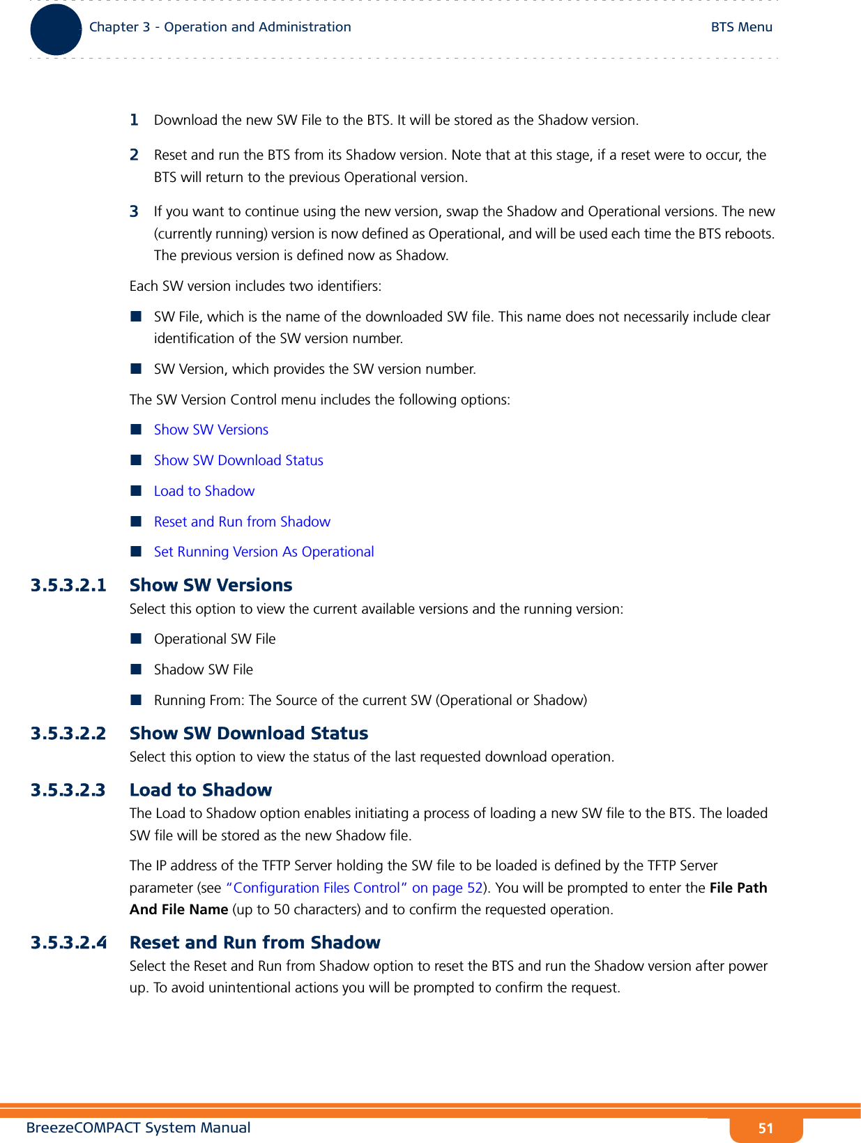 BreezeCOMPACT System ManualChapter 3 - Operation and AdministrationBTS MenuChapter 3 - Operation and Administration BTS Menu511Download the new SW File to the BTS. It will be stored as the Shadow version.2Reset and run the BTS from its Shadow version. Note that at this stage, if a reset were to occur, the BTS will return to the previous Operational version.3If you want to continue using the new version, swap the Shadow and Operational versions. The new (currently running) version is now defined as Operational, and will be used each time the BTS reboots. The previous version is defined now as Shadow.Each SW version includes two identifiers:SW File, which is the name of the downloaded SW file. This name does not necessarily include clear identification of the SW version number.SW Version, which provides the SW version number.The SW Version Control menu includes the following options:Show SW VersionsShow SW Download StatusLoad to ShadowReset and Run from ShadowSet Running Version As Operational3.5.3.2.1 Show SW VersionsSelect this option to view the current available versions and the running version:Operational SW FileShadow SW FileRunning From: The Source of the current SW (Operational or Shadow)3.5.3.2.2 Show SW Download StatusSelect this option to view the status of the last requested download operation.3.5.3.2.3 Load to ShadowThe Load to Shadow option enables initiating a process of loading a new SW file to the BTS. The loaded SW file will be stored as the new Shadow file.The IP address of the TFTP Server holding the SW file to be loaded is defined by the TFTP Server parameter (see “Configuration Files Control” on page 52). You will be prompted to enter the File Path And File Name (up to 50 characters) and to confirm the requested operation.3.5.3.2.4 Reset and Run from ShadowSelect the Reset and Run from Shadow option to reset the BTS and run the Shadow version after power up. To avoid unintentional actions you will be prompted to confirm the request.