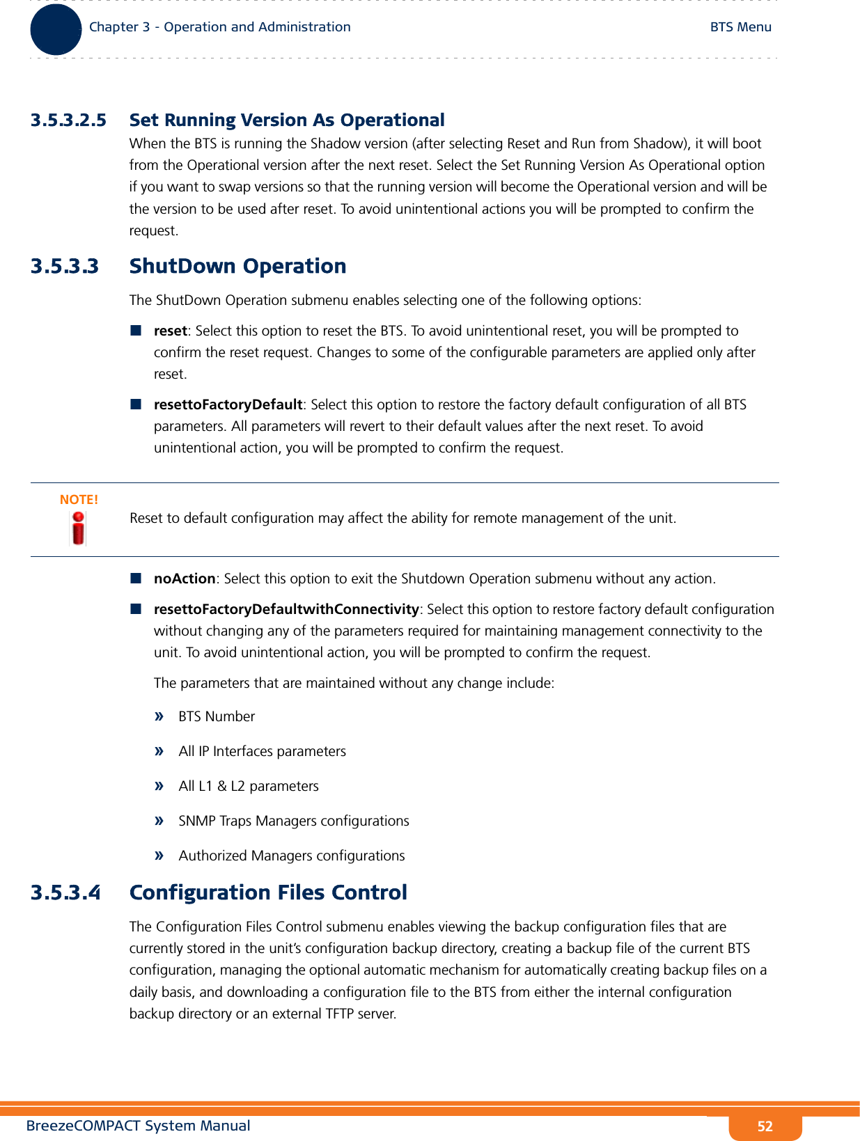 BreezeCOMPACT System ManualChapter 3 - Operation and AdministrationBTS MenuChapter 3 - Operation and Administration BTS Menu523.5.3.2.5 Set Running Version As OperationalWhen the BTS is running the Shadow version (after selecting Reset and Run from Shadow), it will boot from the Operational version after the next reset. Select the Set Running Version As Operational option if you want to swap versions so that the running version will become the Operational version and will be the version to be used after reset. To avoid unintentional actions you will be prompted to confirm the request.3.5.3.3 ShutDown OperationThe ShutDown Operation submenu enables selecting one of the following options:reset: Select this option to reset the BTS. To avoid unintentional reset, you will be prompted to confirm the reset request. Changes to some of the configurable parameters are applied only after reset.resettoFactoryDefault: Select this option to restore the factory default configuration of all BTS parameters. All parameters will revert to their default values after the next reset. To avoid unintentional action, you will be prompted to confirm the request. noAction: Select this option to exit the Shutdown Operation submenu without any action.resettoFactoryDefaultwithConnectivity: Select this option to restore factory default configuration without changing any of the parameters required for maintaining management connectivity to the unit. To avoid unintentional action, you will be prompted to confirm the request. The parameters that are maintained without any change include:»BTS Number»All IP Interfaces parameters»All L1 &amp; L2 parameters»SNMP Traps Managers configurations»Authorized Managers configurations3.5.3.4 Configuration Files ControlThe Configuration Files Control submenu enables viewing the backup configuration files that are currently stored in the unit’s configuration backup directory, creating a backup file of the current BTS configuration, managing the optional automatic mechanism for automatically creating backup files on a daily basis, and downloading a configuration file to the BTS from either the internal configuration backup directory or an external TFTP server.NOTE!Reset to default configuration may affect the ability for remote management of the unit.