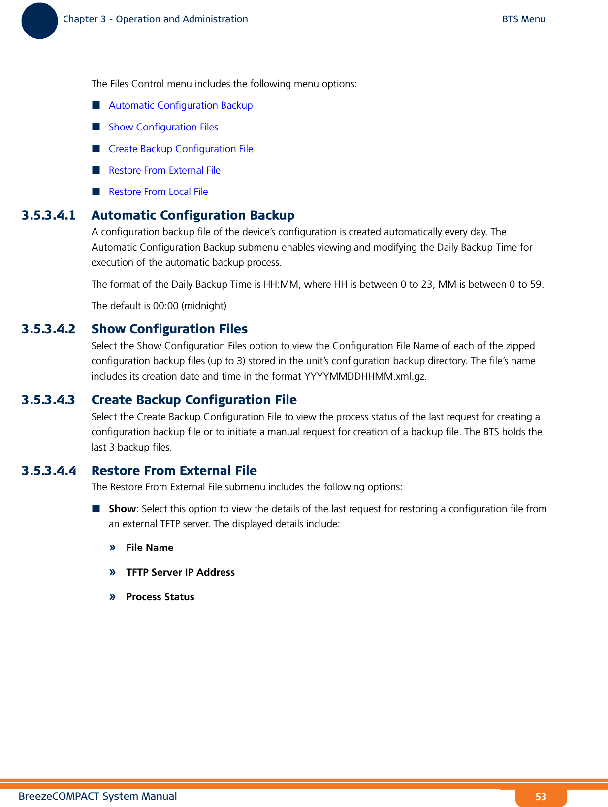 BreezeCOMPACT System ManualChapter 3 - Operation and AdministrationBTS MenuChapter 3 - Operation and Administration BTS Menu53The Files Control menu includes the following menu options:Automatic Configuration BackupShow Configuration FilesCreate Backup Configuration FileRestore From External FileRestore From Local File3.5.3.4.1 Automatic Configuration BackupA configuration backup file of the device’s configuration is created automatically every day. The Automatic Configuration Backup submenu enables viewing and modifying the Daily Backup Time for execution of the automatic backup process.The format of the Daily Backup Time is HH:MM, where HH is between 0 to 23, MM is between 0 to 59.The default is 00:00 (midnight)3.5.3.4.2 Show Configuration FilesSelect the Show Configuration Files option to view the Configuration File Name of each of the zipped configuration backup files (up to 3) stored in the unit’s configuration backup directory. The file’s name includes its creation date and time in the format YYYYMMDDHHMM.xml.gz.3.5.3.4.3 Create Backup Configuration FileSelect the Create Backup Configuration File to view the process status of the last request for creating a configuration backup file or to initiate a manual request for creation of a backup file. The BTS holds the last 3 backup files.3.5.3.4.4 Restore From External FileThe Restore From External File submenu includes the following options:Show: Select this option to view the details of the last request for restoring a configuration file from an external TFTP server. The displayed details include:»File Name»TFTP Server IP Address»Process Status