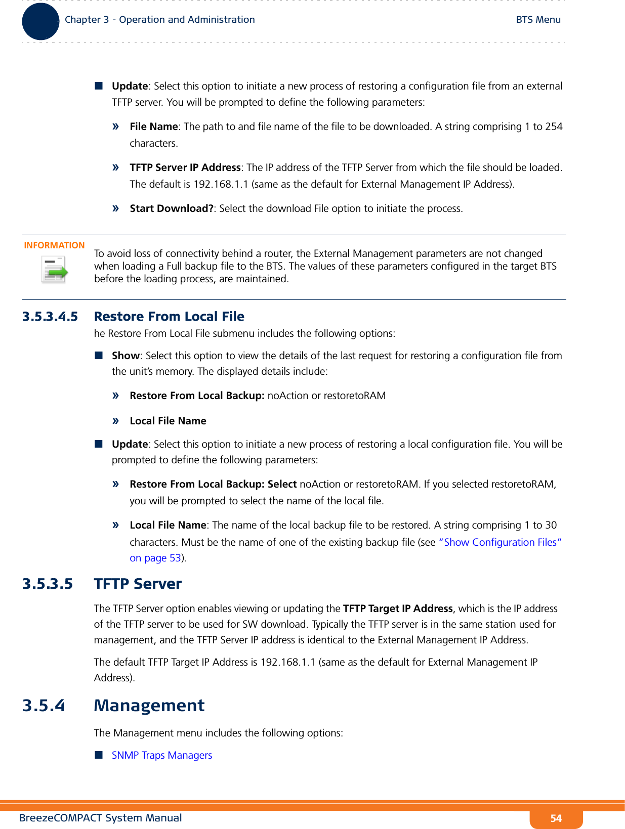 BreezeCOMPACT System ManualChapter 3 - Operation and AdministrationBTS MenuChapter 3 - Operation and Administration BTS Menu54Update: Select this option to initiate a new process of restoring a configuration file from an external TFTP server. You will be prompted to define the following parameters:»File Name: The path to and file name of the file to be downloaded. A string comprising 1 to 254 characters.»TFTP Server IP Address: The IP address of the TFTP Server from which the file should be loaded. The default is 192.168.1.1 (same as the default for External Management IP Address).»Start Download?: Select the download File option to initiate the process.3.5.3.4.5 Restore From Local Filehe Restore From Local File submenu includes the following options:Show: Select this option to view the details of the last request for restoring a configuration file from the unit’s memory. The displayed details include:»Restore From Local Backup: noAction or restoretoRAM»Local File NameUpdate: Select this option to initiate a new process of restoring a local configuration file. You will be prompted to define the following parameters:»Restore From Local Backup: Select noAction or restoretoRAM. If you selected restoretoRAM, you will be prompted to select the name of the local file.»Local File Name: The name of the local backup file to be restored. A string comprising 1 to 30 characters. Must be the name of one of the existing backup file (see “Show Configuration Files” on page 53).3.5.3.5 TFTP ServerThe TFTP Server option enables viewing or updating the TFTP Target IP Address, which is the IP address of the TFTP server to be used for SW download. Typically the TFTP server is in the same station used for management, and the TFTP Server IP address is identical to the External Management IP Address.The default TFTP Target IP Address is 192.168.1.1 (same as the default for External Management IP Address).3.5.4 ManagementThe Management menu includes the following options:SNMP Traps ManagersINFORMATIONTo avoid loss of connectivity behind a router, the External Management parameters are not changed when loading a Full backup file to the BTS. The values of these parameters configured in the target BTS before the loading process, are maintained.