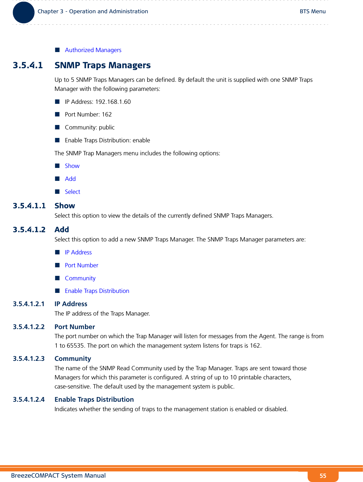 BreezeCOMPACT System ManualChapter 3 - Operation and AdministrationBTS MenuChapter 3 - Operation and Administration BTS Menu55Authorized Managers3.5.4.1 SNMP Traps ManagersUp to 5 SNMP Traps Managers can be defined. By default the unit is supplied with one SNMP Traps Manager with the following parameters:IP Address: 192.168.1.60Port Number: 162Community: publicEnable Traps Distribution: enableThe SNMP Trap Managers menu includes the following options:ShowAddSelect3.5.4.1.1 ShowSelect this option to view the details of the currently defined SNMP Traps Managers.3.5.4.1.2 AddSelect this option to add a new SNMP Traps Manager. The SNMP Traps Manager parameters are:IP AddressPort NumberCommunityEnable Traps Distribution3.5.4.1.2.1 IP AddressThe IP address of the Traps Manager.3.5.4.1.2.2 Port NumberThe port number on which the Trap Manager will listen for messages from the Agent. The range is from 1 to 65535. The port on which the management system listens for traps is 162.3.5.4.1.2.3 CommunityThe name of the SNMP Read Community used by the Trap Manager. Traps are sent toward those Managers for which this parameter is configured. A string of up to 10 printable characters, case-sensitive. The default used by the management system is public.3.5.4.1.2.4 Enable Traps DistributionIndicates whether the sending of traps to the management station is enabled or disabled.