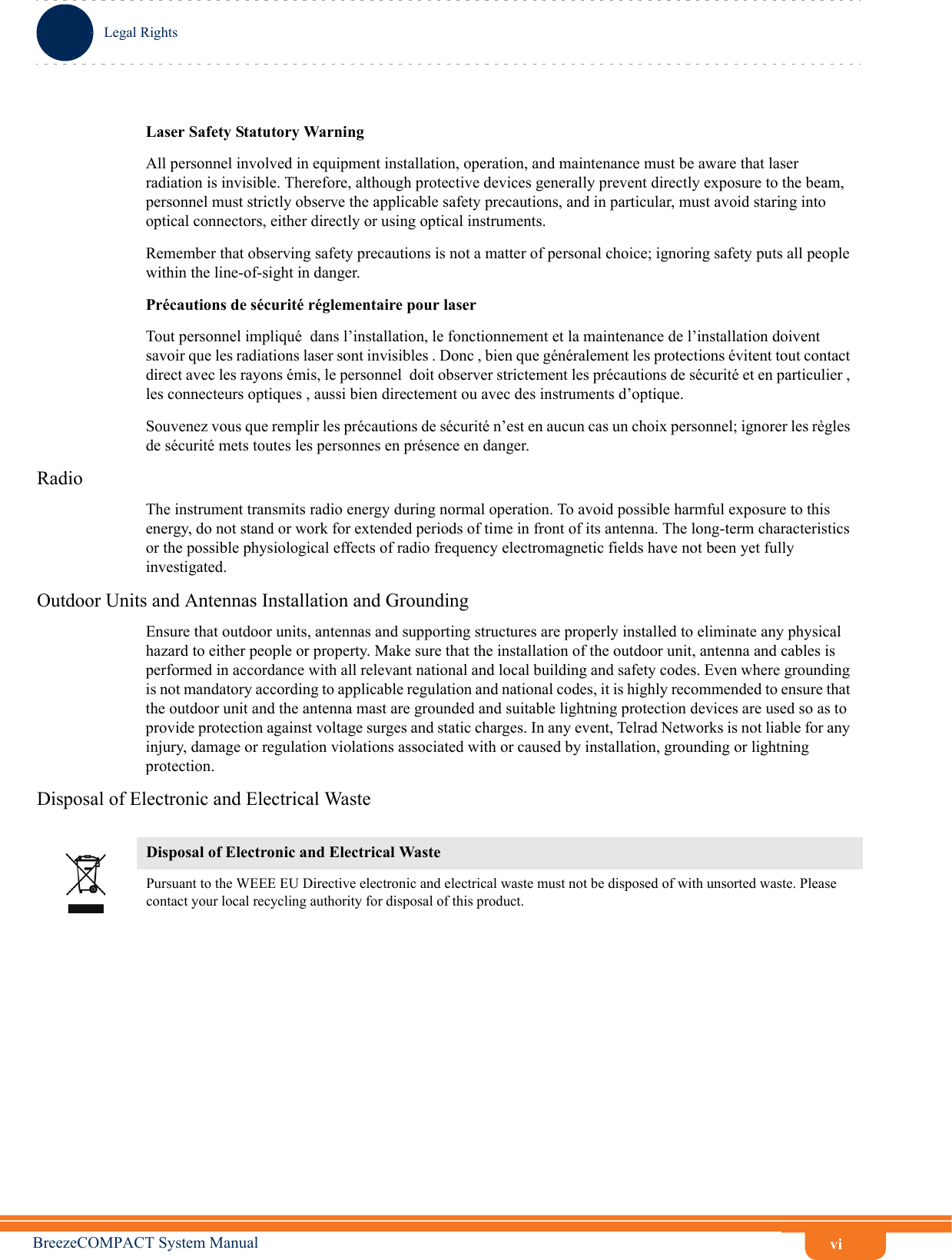 viLegal RightsBreezeCOMPACT System ManualLaser Safety Statutory WarningAll personnel involved in equipment installation, operation, and maintenance must be aware that laser radiation is invisible. Therefore, although protective devices generally prevent directly exposure to the beam, personnel must strictly observe the applicable safety precautions, and in particular, must avoid staring into optical connectors, either directly or using optical instruments.Remember that observing safety precautions is not a matter of personal choice; ignoring safety puts all people within the line-of-sight in danger. Précautions de sécurité réglementaire pour laser Tout personnel impliqué  dans l’installation, le fonctionnement et la maintenance de l’installation doivent savoir que les radiations laser sont invisibles . Donc , bien que généralement les protections évitent tout contact direct avec les rayons émis, le personnel  doit observer strictement les précautions de sécurité et en particulier , les connecteurs optiques , aussi bien directement ou avec des instruments d’optique.Souvenez vous que remplir les précautions de sécurité n’est en aucun cas un choix personnel; ignorer les règles de sécurité mets toutes les personnes en présence en danger.RadioThe instrument transmits radio energy during normal operation. To avoid possible harmful exposure to this energy, do not stand or work for extended periods of time in front of its antenna. The long-term characteristics or the possible physiological effects of radio frequency electromagnetic fields have not been yet fully investigated.Outdoor Units and Antennas Installation and GroundingEnsure that outdoor units, antennas and supporting structures are properly installed to eliminate any physical hazard to either people or property. Make sure that the installation of the outdoor unit, antenna and cables is performed in accordance with all relevant national and local building and safety codes. Even where grounding is not mandatory according to applicable regulation and national codes, it is highly recommended to ensure that the outdoor unit and the antenna mast are grounded and suitable lightning protection devices are used so as to provide protection against voltage surges and static charges. In any event, Telrad Networks is not liable for any injury, damage or regulation violations associated with or caused by installation, grounding or lightning protection.Disposal of Electronic and Electrical WasteDisposal of Electronic and Electrical WastePursuant to the WEEE EU Directive electronic and electrical waste must not be disposed of with unsorted waste. Please contact your local recycling authority for disposal of this product.