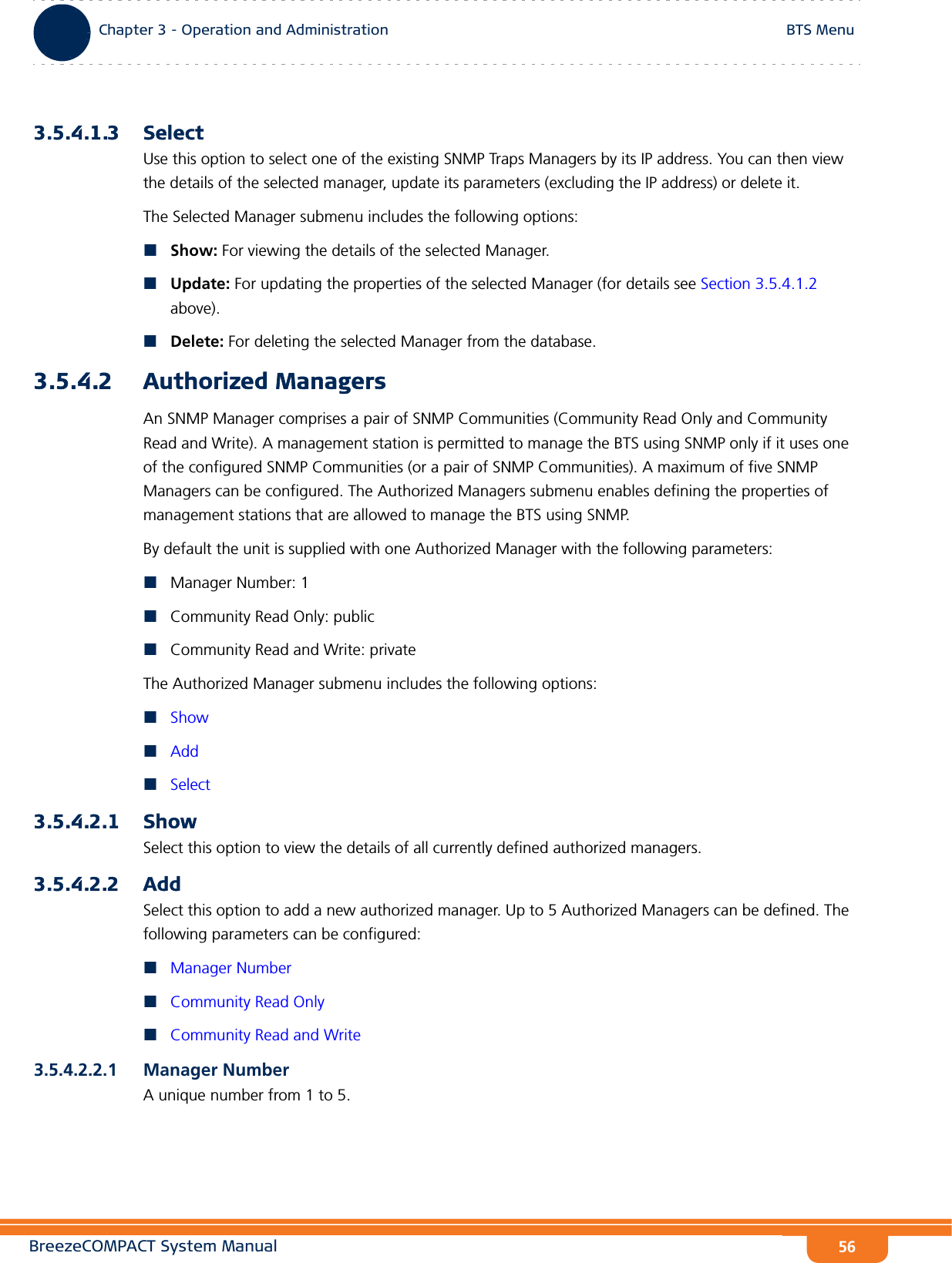 BreezeCOMPACT System ManualChapter 3 - Operation and AdministrationBTS MenuChapter 3 - Operation and Administration BTS Menu563.5.4.1.3 SelectUse this option to select one of the existing SNMP Traps Managers by its IP address. You can then view the details of the selected manager, update its parameters (excluding the IP address) or delete it.The Selected Manager submenu includes the following options:Show: For viewing the details of the selected Manager.Update: For updating the properties of the selected Manager (for details see Section 3.5.4.1.2 above).Delete: For deleting the selected Manager from the database.3.5.4.2 Authorized ManagersAn SNMP Manager comprises a pair of SNMP Communities (Community Read Only and Community Read and Write). A management station is permitted to manage the BTS using SNMP only if it uses one of the configured SNMP Communities (or a pair of SNMP Communities). A maximum of five SNMP Managers can be configured. The Authorized Managers submenu enables defining the properties of management stations that are allowed to manage the BTS using SNMP.By default the unit is supplied with one Authorized Manager with the following parameters:Manager Number: 1Community Read Only: publicCommunity Read and Write: privateThe Authorized Manager submenu includes the following options:ShowAddSelect3.5.4.2.1 Show Select this option to view the details of all currently defined authorized managers.3.5.4.2.2 AddSelect this option to add a new authorized manager. Up to 5 Authorized Managers can be defined. The following parameters can be configured:Manager NumberCommunity Read OnlyCommunity Read and Write3.5.4.2.2.1 Manager NumberA unique number from 1 to 5.