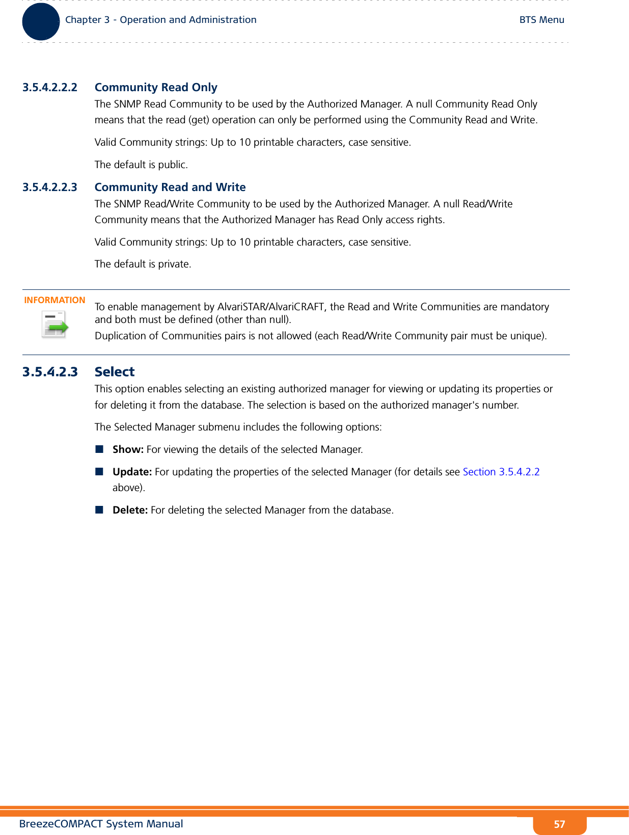 BreezeCOMPACT System ManualChapter 3 - Operation and AdministrationBTS MenuChapter 3 - Operation and Administration BTS Menu573.5.4.2.2.2 Community Read OnlyThe SNMP Read Community to be used by the Authorized Manager. A null Community Read Only means that the read (get) operation can only be performed using the Community Read and Write.Valid Community strings: Up to 10 printable characters, case sensitive.The default is public.3.5.4.2.2.3 Community Read and WriteThe SNMP Read/Write Community to be used by the Authorized Manager. A null Read/Write Community means that the Authorized Manager has Read Only access rights.Valid Community strings: Up to 10 printable characters, case sensitive.The default is private.3.5.4.2.3 SelectThis option enables selecting an existing authorized manager for viewing or updating its properties or for deleting it from the database. The selection is based on the authorized manager&apos;s number. The Selected Manager submenu includes the following options:Show: For viewing the details of the selected Manager.Update: For updating the properties of the selected Manager (for details see Section 3.5.4.2.2 above).Delete: For deleting the selected Manager from the database.INFORMATIONTo enable management by AlvariSTAR/AlvariCRAFT, the Read and Write Communities are mandatory and both must be defined (other than null).Duplication of Communities pairs is not allowed (each Read/Write Community pair must be unique).