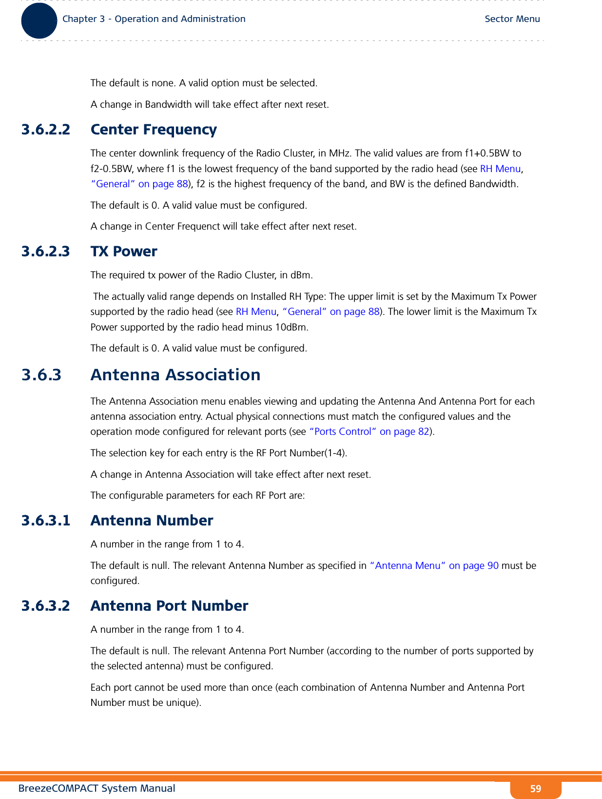 BreezeCOMPACT System ManualChapter 3 - Operation and AdministrationSector MenuChapter 3 - Operation and Administration Sector Menu59The default is none. A valid option must be selected.A change in Bandwidth will take effect after next reset.3.6.2.2 Center FrequencyThe center downlink frequency of the Radio Cluster, in MHz. The valid values are from f1+0.5BW to f2-0.5BW, where f1 is the lowest frequency of the band supported by the radio head (see RH Menu, “General” on page 88), f2 is the highest frequency of the band, and BW is the defined Bandwidth.The default is 0. A valid value must be configured.A change in Center Frequenct will take effect after next reset.3.6.2.3 TX PowerThe required tx power of the Radio Cluster, in dBm. The actually valid range depends on Installed RH Type: The upper limit is set by the Maximum Tx Power supported by the radio head (see RH Menu, “General” on page 88). The lower limit is the Maximum Tx Power supported by the radio head minus 10dBm.The default is 0. A valid value must be configured.3.6.3 Antenna AssociationThe Antenna Association menu enables viewing and updating the Antenna And Antenna Port for each antenna association entry. Actual physical connections must match the configured values and the operation mode configured for relevant ports (see “Ports Control” on page 82).The selection key for each entry is the RF Port Number(1-4).A change in Antenna Association will take effect after next reset. The configurable parameters for each RF Port are:3.6.3.1 Antenna NumberA number in the range from 1 to 4.The default is null. The relevant Antenna Number as specified in “Antenna Menu” on page 90 must be configured.3.6.3.2 Antenna Port NumberA number in the range from 1 to 4.The default is null. The relevant Antenna Port Number (according to the number of ports supported by the selected antenna) must be configured.Each port cannot be used more than once (each combination of Antenna Number and Antenna Port Number must be unique).