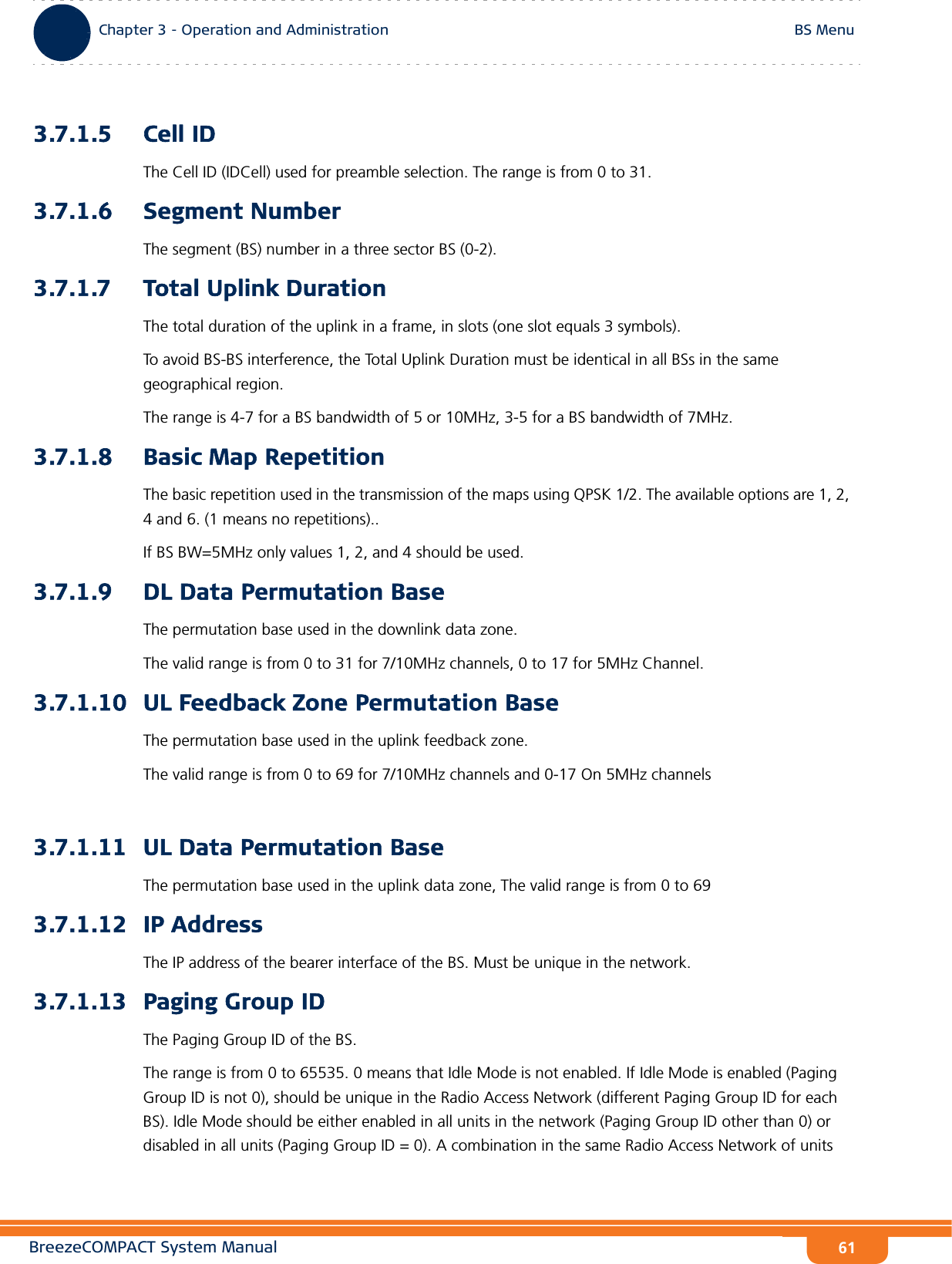 BreezeCOMPACT System ManualChapter 3 - Operation and AdministrationBS MenuChapter 3 - Operation and Administration BS Menu613.7.1.5 Cell IDThe Cell ID (IDCell) used for preamble selection. The range is from 0 to 31.3.7.1.6 Segment NumberThe segment (BS) number in a three sector BS (0-2). 3.7.1.7 Total Uplink DurationThe total duration of the uplink in a frame, in slots (one slot equals 3 symbols).To avoid BS-BS interference, the Total Uplink Duration must be identical in all BSs in the same geographical region.The range is 4-7 for a BS bandwidth of 5 or 10MHz, 3-5 for a BS bandwidth of 7MHz.3.7.1.8 Basic Map RepetitionThe basic repetition used in the transmission of the maps using QPSK 1/2. The available options are 1, 2, 4 and 6. (1 means no repetitions)..If BS BW=5MHz only values 1, 2, and 4 should be used.3.7.1.9 DL Data Permutation BaseThe permutation base used in the downlink data zone.The valid range is from 0 to 31 for 7/10MHz channels, 0 to 17 for 5MHz Channel.3.7.1.10 UL Feedback Zone Permutation BaseThe permutation base used in the uplink feedback zone.The valid range is from 0 to 69 for 7/10MHz channels and 0-17 On 5MHz channels3.7.1.11 UL Data Permutation BaseThe permutation base used in the uplink data zone, The valid range is from 0 to 693.7.1.12 IP AddressThe IP address of the bearer interface of the BS. Must be unique in the network.3.7.1.13 Paging Group IDThe Paging Group ID of the BS. The range is from 0 to 65535. 0 means that Idle Mode is not enabled. If Idle Mode is enabled (Paging Group ID is not 0), should be unique in the Radio Access Network (different Paging Group ID for each BS). Idle Mode should be either enabled in all units in the network (Paging Group ID other than 0) or disabled in all units (Paging Group ID = 0). A combination in the same Radio Access Network of units 