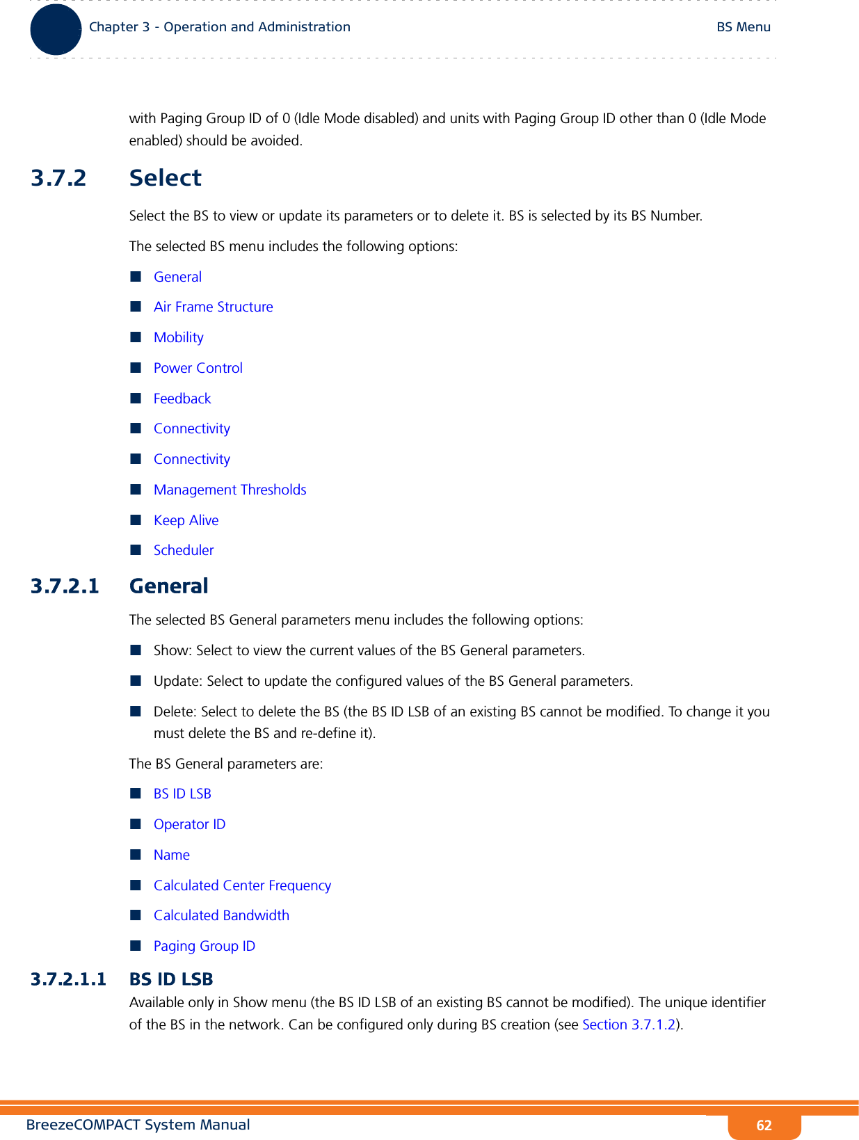 BreezeCOMPACT System ManualChapter 3 - Operation and AdministrationBS MenuChapter 3 - Operation and Administration BS Menu62with Paging Group ID of 0 (Idle Mode disabled) and units with Paging Group ID other than 0 (Idle Mode enabled) should be avoided.3.7.2 SelectSelect the BS to view or update its parameters or to delete it. BS is selected by its BS Number.The selected BS menu includes the following options:GeneralAir Frame StructureMobilityPower ControlFeedbackConnectivityConnectivityManagement ThresholdsKeep AliveScheduler3.7.2.1 GeneralThe selected BS General parameters menu includes the following options:Show: Select to view the current values of the BS General parameters.Update: Select to update the configured values of the BS General parameters.Delete: Select to delete the BS (the BS ID LSB of an existing BS cannot be modified. To change it you must delete the BS and re-define it).The BS General parameters are:BS ID LSBOperator IDNameCalculated Center FrequencyCalculated BandwidthPaging Group ID3.7.2.1.1 BS ID LSBAvailable only in Show menu (the BS ID LSB of an existing BS cannot be modified). The unique identifier of the BS in the network. Can be configured only during BS creation (see Section 3.7.1.2).