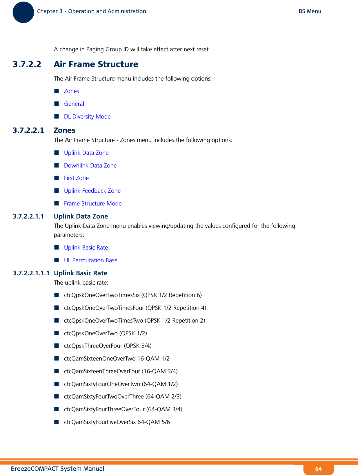 BreezeCOMPACT System ManualChapter 3 - Operation and AdministrationBS MenuChapter 3 - Operation and Administration BS Menu64A change in Paging Group ID will take effect after next reset.3.7.2.2 Air Frame StructureThe Air Frame Structure menu includes the following options:ZonesGeneralDL Diversity Mode3.7.2.2.1 ZonesThe Air Frame Structure - Zones menu includes the following options:Uplink Data ZoneDownlink Data ZoneFirst ZoneUplink Feedback ZoneFrame Structure Mode3.7.2.2.1.1 Uplink Data ZoneThe Uplink Data Zone menu enables viewing/updating the values configured for the following parameters:Uplink Basic RateUL Permutation Base3.7.2.2.1.1.1 Uplink Basic RateThe uplink basic rate:ctcQpskOneOverTwoTimesSix (QPSK 1/2 Repetition 6)ctcQpskOneOverTwoTimesFour (QPSK 1/2 Repetition 4)ctcQpskOneOverTwoTimesTwo (QPSK 1/2 Repetition 2)ctcQpskOneOverTwo (QPSK 1/2)ctcQpskThreeOverFour (QPSK 3/4)ctcQamSixteenOneOverTwo 16-QAM 1/2ctcQamSixteenThreeOverFour (16-QAM 3/4)ctcQamSixtyFourOneOverTwo (64-QAM 1/2)ctcQamSixtyFourTwoOverThree (64-QAM 2/3)ctcQamSixtyFourThreeOverFour (64-QAM 3/4)ctcQamSixtyFourFiveOverSix 64-QAM 5/6