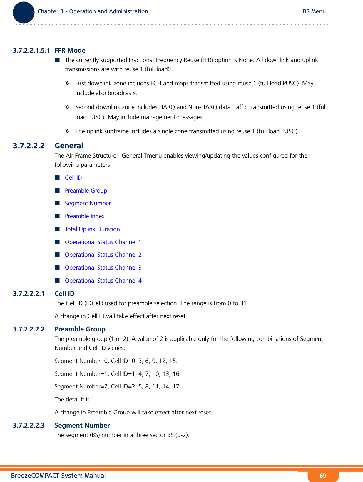 BreezeCOMPACT System ManualChapter 3 - Operation and AdministrationBS MenuChapter 3 - Operation and Administration BS Menu693.7.2.2.1.5.1 FFR ModeThe currently supported Fractional Frequency Reuse (FFR) option is None: All downlink and uplink transmissions are with reuse 1 (full load):»First downlink zone includes FCH and maps transmitted using reuse 1 (full load PUSC). May include also broadcasts.»Second downlink zone includes HARQ and Non-HARQ data traffic transmitted using reuse 1 (full load PUSC). May include management messages.»The uplink subframe includes a single zone transmitted using reuse 1 (full load PUSC).3.7.2.2.2 GeneralThe Air Frame Structure - General Tmenu enables viewing/updating the values configured for the following parameters:Cell IDPreamble GroupSegment NumberPreamble IndexTotal Uplink DurationOperational Status Channel 1Operational Status Channel 2Operational Status Channel 3Operational Status Channel 43.7.2.2.2.1 Cell IDThe Cell ID (IDCell) used for preamble selection. The range is from 0 to 31.A change in Cell ID will take effect after next reset. 3.7.2.2.2.2 Preamble GroupThe preamble group (1 or 2). A value of 2 is applicable only for the following combinations of Segment Number and Cell ID values:Segment Number=0, Cell ID=0, 3, 6, 9, 12, 15.Segment Number=1, Cell ID=1, 4, 7, 10, 13, 16.Segment Number=2, Cell ID=2, 5, 8, 11, 14, 17The default is 1.A change in Preamble Group will take effect after next reset.3.7.2.2.2.3 Segment NumberThe segment (BS) number in a three sector BS (0-2).