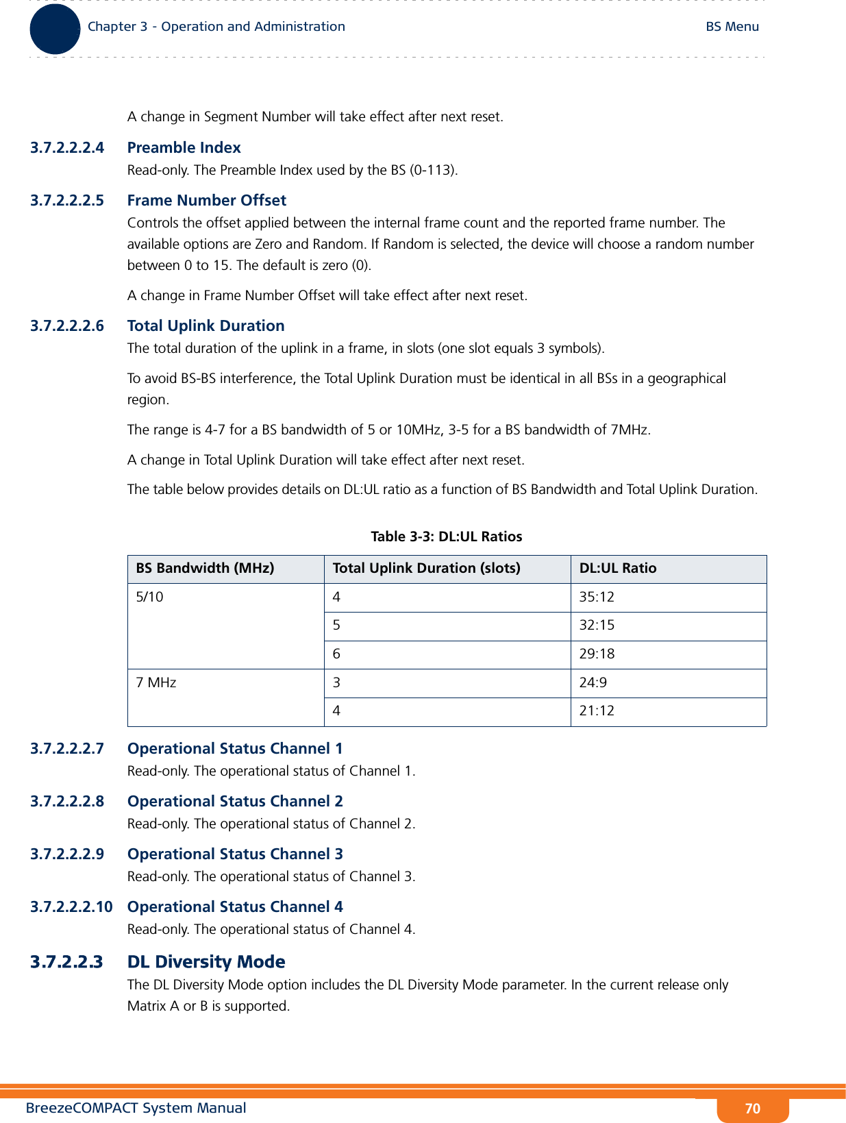 BreezeCOMPACT System ManualChapter 3 - Operation and AdministrationBS MenuChapter 3 - Operation and Administration BS Menu70A change in Segment Number will take effect after next reset.3.7.2.2.2.4 Preamble IndexRead-only. The Preamble Index used by the BS (0-113).3.7.2.2.2.5 Frame Number OffsetControls the offset applied between the internal frame count and the reported frame number. The available options are Zero and Random. If Random is selected, the device will choose a random number between 0 to 15. The default is zero (0).A change in Frame Number Offset will take effect after next reset.3.7.2.2.2.6 Total Uplink DurationThe total duration of the uplink in a frame, in slots (one slot equals 3 symbols).To avoid BS-BS interference, the Total Uplink Duration must be identical in all BSs in a geographical region.The range is 4-7 for a BS bandwidth of 5 or 10MHz, 3-5 for a BS bandwidth of 7MHz.A change in Total Uplink Duration will take effect after next reset.The table below provides details on DL:UL ratio as a function of BS Bandwidth and Total Uplink Duration. 3.7.2.2.2.7 Operational Status Channel 1Read-only. The operational status of Channel 1.3.7.2.2.2.8 Operational Status Channel 2Read-only. The operational status of Channel 2.3.7.2.2.2.9 Operational Status Channel 3Read-only. The operational status of Channel 3.3.7.2.2.2.10 Operational Status Channel 4Read-only. The operational status of Channel 4.3.7.2.2.3 DL Diversity ModeThe DL Diversity Mode option includes the DL Diversity Mode parameter. In the current release only Matrix A or B is supported.Table 3-3: DL:UL RatiosBS Bandwidth (MHz) Total Uplink Duration (slots) DL:UL Ratio5/10 4 35:125 32:156 29:187 MHz 3 24:94 21:12