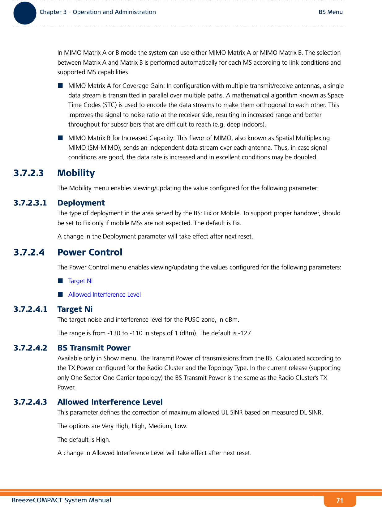 BreezeCOMPACT System ManualChapter 3 - Operation and AdministrationBS MenuChapter 3 - Operation and Administration BS Menu71In MIMO Matrix A or B mode the system can use either MIMO Matrix A or MIMO Matrix B. The selection between Matrix A and Matrix B is performed automatically for each MS according to link conditions and supported MS capabilities.MIMO Matrix A for Coverage Gain: In configuration with multiple transmit/receive antennas, a single data stream is transmitted in parallel over multiple paths. A mathematical algorithm known as Space Time Codes (STC) is used to encode the data streams to make them orthogonal to each other. This improves the signal to noise ratio at the receiver side, resulting in increased range and better throughput for subscribers that are difficult to reach (e.g. deep indoors).MIMO Matrix B for Increased Capacity: This flavor of MIMO, also known as Spatial Multiplexing MIMO (SM-MIMO), sends an independent data stream over each antenna. Thus, in case signal conditions are good, the data rate is increased and in excellent conditions may be doubled.3.7.2.3 MobilityThe Mobility menu enables viewing/updating the value configured for the following parameter:3.7.2.3.1 DeploymentThe type of deployment in the area served by the BS: Fix or Mobile. To support proper handover, should be set to Fix only if mobile MSs are not expected. The default is Fix.A change in the Deployment parameter will take effect after next reset.3.7.2.4 Power ControlThe Power Control menu enables viewing/updating the values configured for the following parameters:Targ et  N iAllowed Interference Level3.7.2.4.1 Target NiThe target noise and interference level for the PUSC zone, in dBm.The range is from -130 to -110 in steps of 1 (dBm). The default is -127.3.7.2.4.2 BS Transmit PowerAvailable only in Show menu. The Transmit Power of transmissions from the BS. Calculated according to the TX Power configured for the Radio Cluster and the Topology Type. In the current release (supporting only One Sector One Carrier topology) the BS Transmit Power is the same as the Radio Cluster’s TX Power.3.7.2.4.3 Allowed Interference LevelThis parameter defines the correction of maximum allowed UL SINR based on measured DL SINR.The options are Very High, High, Medium, Low.The default is High.A change in Allowed Interference Level will take effect after next reset.