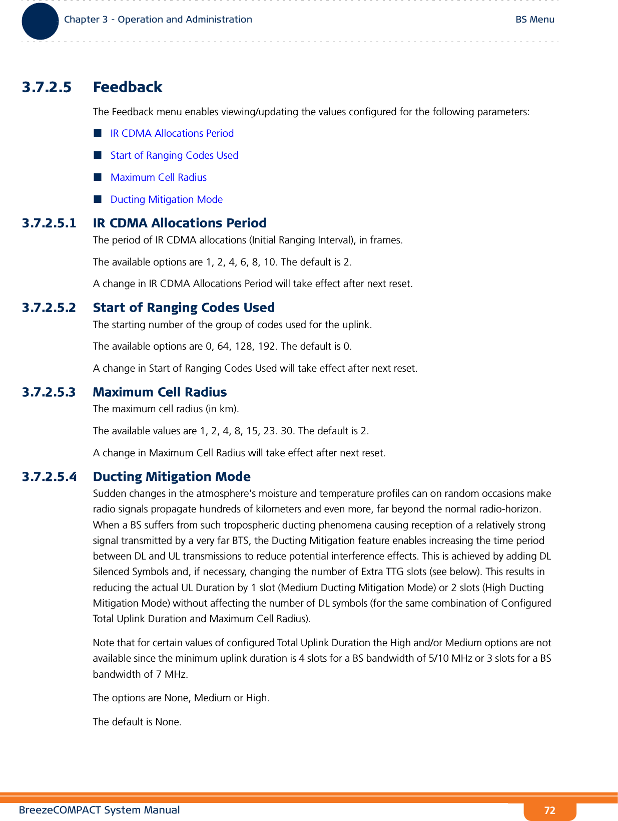 BreezeCOMPACT System ManualChapter 3 - Operation and AdministrationBS MenuChapter 3 - Operation and Administration BS Menu723.7.2.5 FeedbackThe Feedback menu enables viewing/updating the values configured for the following parameters:IR CDMA Allocations PeriodStart of Ranging Codes UsedMaximum Cell RadiusDucting Mitigation Mode3.7.2.5.1 IR CDMA Allocations PeriodThe period of IR CDMA allocations (Initial Ranging Interval), in frames.The available options are 1, 2, 4, 6, 8, 10. The default is 2.A change in IR CDMA Allocations Period will take effect after next reset.3.7.2.5.2 Start of Ranging Codes UsedThe starting number of the group of codes used for the uplink.The available options are 0, 64, 128, 192. The default is 0.A change in Start of Ranging Codes Used will take effect after next reset.3.7.2.5.3 Maximum Cell RadiusThe maximum cell radius (in km).The available values are 1, 2, 4, 8, 15, 23. 30. The default is 2.A change in Maximum Cell Radius will take effect after next reset.3.7.2.5.4 Ducting Mitigation ModeSudden changes in the atmosphere&apos;s moisture and temperature profiles can on random occasions make radio signals propagate hundreds of kilometers and even more, far beyond the normal radio-horizon. When a BS suffers from such tropospheric ducting phenomena causing reception of a relatively strong signal transmitted by a very far BTS, the Ducting Mitigation feature enables increasing the time period between DL and UL transmissions to reduce potential interference effects. This is achieved by adding DL Silenced Symbols and, if necessary, changing the number of Extra TTG slots (see below). This results in reducing the actual UL Duration by 1 slot (Medium Ducting Mitigation Mode) or 2 slots (High Ducting Mitigation Mode) without affecting the number of DL symbols (for the same combination of Configured Total Uplink Duration and Maximum Cell Radius).Note that for certain values of configured Total Uplink Duration the High and/or Medium options are not available since the minimum uplink duration is 4 slots for a BS bandwidth of 5/10 MHz or 3 slots for a BS bandwidth of 7 MHz.The options are None, Medium or High.The default is None.