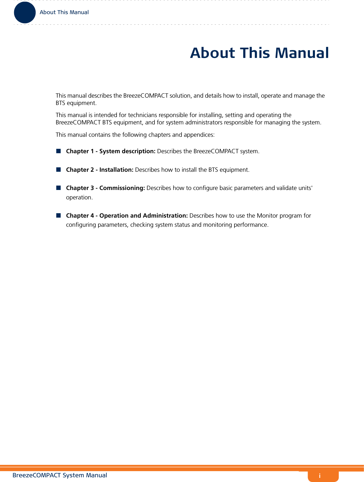 iAbout This ManualBreezeCOMPACT System ManualAbout This ManualThis manual describes the BreezeCOMPACT solution, and details how to install, operate and manage the BTS equipment.This manual is intended for technicians responsible for installing, setting and operating the BreezeCOMPACT BTS equipment, and for system administrators responsible for managing the system.This manual contains the following chapters and appendices:Chapter 1 - System description: Describes the BreezeCOMPACT system.Chapter 2 - Installation: Describes how to install the BTS equipment.Chapter 3 - Commissioning: Describes how to configure basic parameters and validate units&apos; operation.Chapter 4 - Operation and Administration: Describes how to use the Monitor program for configuring parameters, checking system status and monitoring performance.