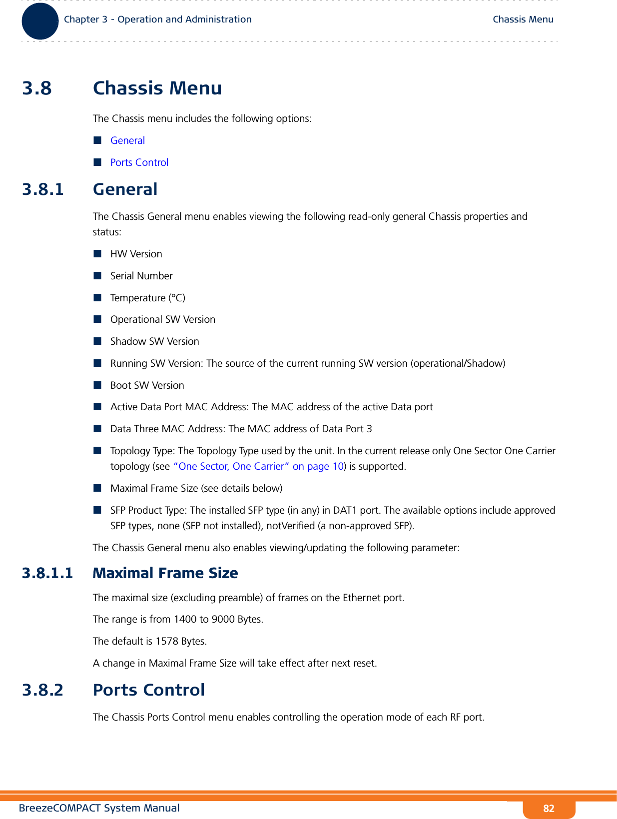 BreezeCOMPACT System ManualChapter 3 - Operation and AdministrationChassis MenuChapter 3 - Operation and Administration Chassis Menu823.8 Chassis MenuThe Chassis menu includes the following options:GeneralPorts Control3.8.1 GeneralThe Chassis General menu enables viewing the following read-only general Chassis properties and status:HW VersionSerial NumberTemperature (°C)Operational SW VersionShadow SW VersionRunning SW Version: The source of the current running SW version (operational/Shadow)Boot SW VersionActive Data Port MAC Address: The MAC address of the active Data portData Three MAC Address: The MAC address of Data Port 3Topology Type: The Topology Type used by the unit. In the current release only One Sector One Carrier topology (see “One Sector, One Carrier” on page 10) is supported.Maximal Frame Size (see details below)SFP Product Type: The installed SFP type (in any) in DAT1 port. The available options include approved SFP types, none (SFP not installed), notVerified (a non-approved SFP).The Chassis General menu also enables viewing/updating the following parameter:3.8.1.1 Maximal Frame SizeThe maximal size (excluding preamble) of frames on the Ethernet port.The range is from 1400 to 9000 Bytes.The default is 1578 Bytes.A change in Maximal Frame Size will take effect after next reset.3.8.2 Ports ControlThe Chassis Ports Control menu enables controlling the operation mode of each RF port.