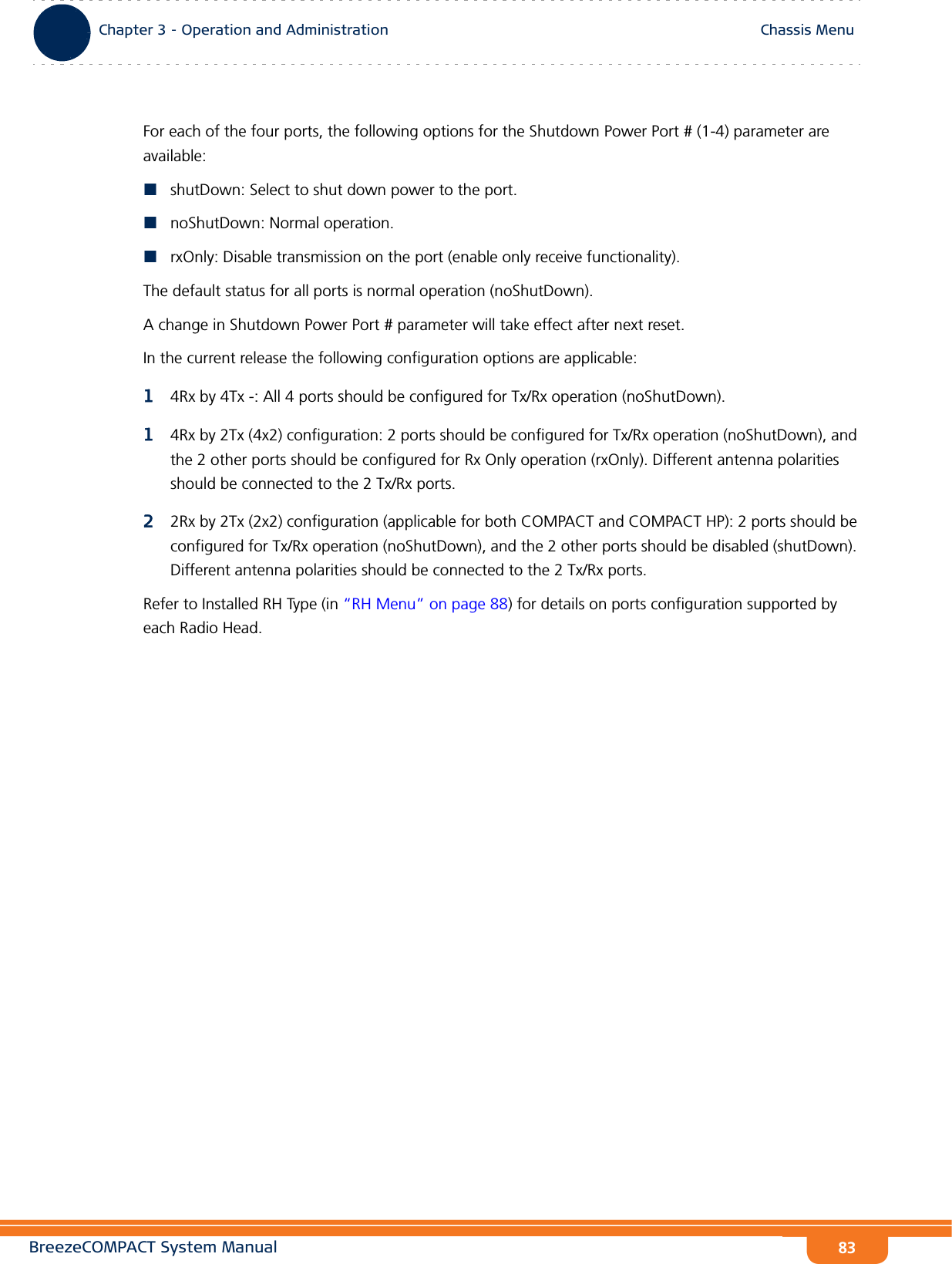 BreezeCOMPACT System ManualChapter 3 - Operation and AdministrationChassis MenuChapter 3 - Operation and Administration Chassis Menu83For each of the four ports, the following options for the Shutdown Power Port # (1-4) parameter are available:shutDown: Select to shut down power to the port.noShutDown: Normal operation.rxOnly: Disable transmission on the port (enable only receive functionality).The default status for all ports is normal operation (noShutDown).A change in Shutdown Power Port # parameter will take effect after next reset.In the current release the following configuration options are applicable:14Rx by 4Tx -: All 4 ports should be configured for Tx/Rx operation (noShutDown).14Rx by 2Tx (4x2) configuration: 2 ports should be configured for Tx/Rx operation (noShutDown), and the 2 other ports should be configured for Rx Only operation (rxOnly). Different antenna polarities should be connected to the 2 Tx/Rx ports.22Rx by 2Tx (2x2) configuration (applicable for both COMPACT and COMPACT HP): 2 ports should be configured for Tx/Rx operation (noShutDown), and the 2 other ports should be disabled (shutDown). Different antenna polarities should be connected to the 2 Tx/Rx ports.Refer to Installed RH Type (in “RH Menu” on page 88) for details on ports configuration supported by each Radio Head.