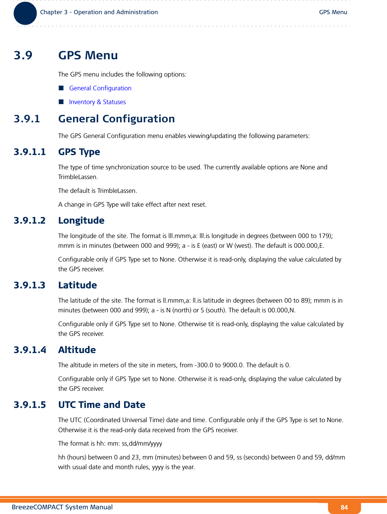 BreezeCOMPACT System ManualChapter 3 - Operation and AdministrationGPS MenuChapter 3 - Operation and Administration GPS Menu843.9 GPS MenuThe GPS menu includes the following options:General ConfigurationInventory &amp; Statuses3.9.1 General ConfigurationThe GPS General Configuration menu enables viewing/updating the following parameters:3.9.1.1 GPS TypeThe type of time synchronization source to be used. The currently available options are None and TrimbleLassen.The default is TrimbleLassen.A change in GPS Type will take effect after next reset.3.9.1.2 LongitudeThe longitude of the site. The format is lll.mmm,a: lll.is longitude in degrees (between 000 to 179); mmm is in minutes (between 000 and 999); a - is E (east) or W (west). The default is 000.000,E.Configurable only if GPS Type set to None. Otherwise it is read-only, displaying the value calculated by the GPS receiver.3.9.1.3 LatitudeThe latitude of the site. The format is ll.mmm,a: ll.is latitude in degrees (between 00 to 89); mmm is in minutes (between 000 and 999); a - is N (north) or S (south). The default is 00.000,N.Configurable only if GPS Type set to None. Otherwise tit is read-only, displaying the value calculated by the GPS receiver.3.9.1.4 AltitudeThe altitude in meters of the site in meters, from -300.0 to 9000.0. The default is 0.Configurable only if GPS Type set to None. Otherwise it is read-only, displaying the value calculated by the GPS receiver.3.9.1.5 UTC Time and DateThe UTC (Coordinated Universal Time) date and time. Configurable only if the GPS Type is set to None. Otherwise it is the read-only data received from the GPS receiver.The format is hh: mm: ss,dd/mm/yyyyhh (hours) between 0 and 23, mm (minutes) between 0 and 59, ss (seconds) between 0 and 59, dd/mm with usual date and month rules, yyyy is the year.