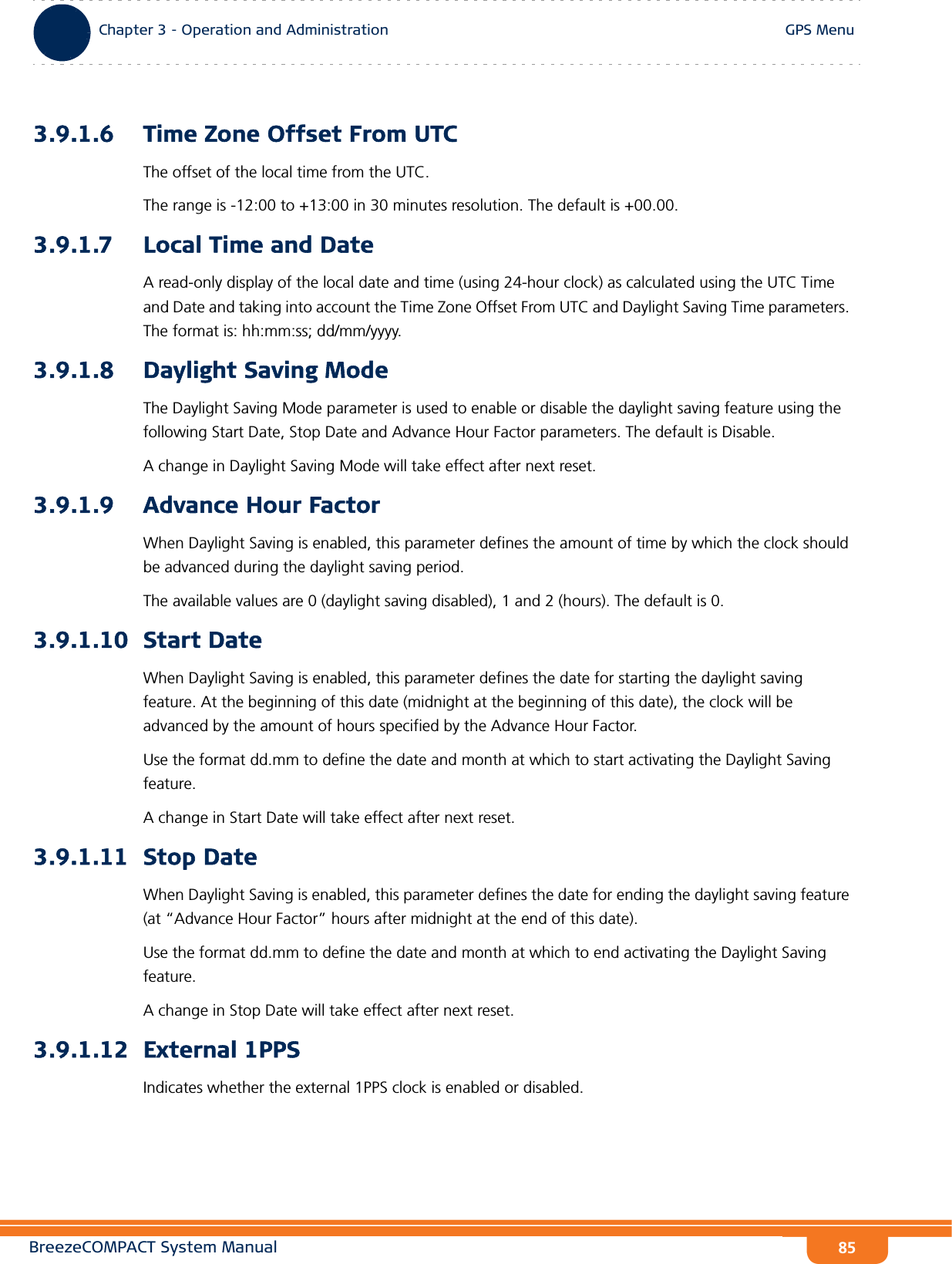 BreezeCOMPACT System ManualChapter 3 - Operation and AdministrationGPS MenuChapter 3 - Operation and Administration GPS Menu853.9.1.6 Time Zone Offset From UTCThe offset of the local time from the UTC.The range is -12:00 to +13:00 in 30 minutes resolution. The default is +00.00.3.9.1.7 Local Time and DateA read-only display of the local date and time (using 24-hour clock) as calculated using the UTC Time and Date and taking into account the Time Zone Offset From UTC and Daylight Saving Time parameters. The format is: hh:mm:ss; dd/mm/yyyy. 3.9.1.8 Daylight Saving ModeThe Daylight Saving Mode parameter is used to enable or disable the daylight saving feature using the following Start Date, Stop Date and Advance Hour Factor parameters. The default is Disable.A change in Daylight Saving Mode will take effect after next reset.3.9.1.9 Advance Hour FactorWhen Daylight Saving is enabled, this parameter defines the amount of time by which the clock should be advanced during the daylight saving period.The available values are 0 (daylight saving disabled), 1 and 2 (hours). The default is 0.3.9.1.10 Start DateWhen Daylight Saving is enabled, this parameter defines the date for starting the daylight saving feature. At the beginning of this date (midnight at the beginning of this date), the clock will be advanced by the amount of hours specified by the Advance Hour Factor.Use the format dd.mm to define the date and month at which to start activating the Daylight Saving feature.A change in Start Date will take effect after next reset.3.9.1.11 Stop DateWhen Daylight Saving is enabled, this parameter defines the date for ending the daylight saving feature (at “Advance Hour Factor” hours after midnight at the end of this date).Use the format dd.mm to define the date and month at which to end activating the Daylight Saving feature.A change in Stop Date will take effect after next reset.3.9.1.12 External 1PPSIndicates whether the external 1PPS clock is enabled or disabled.