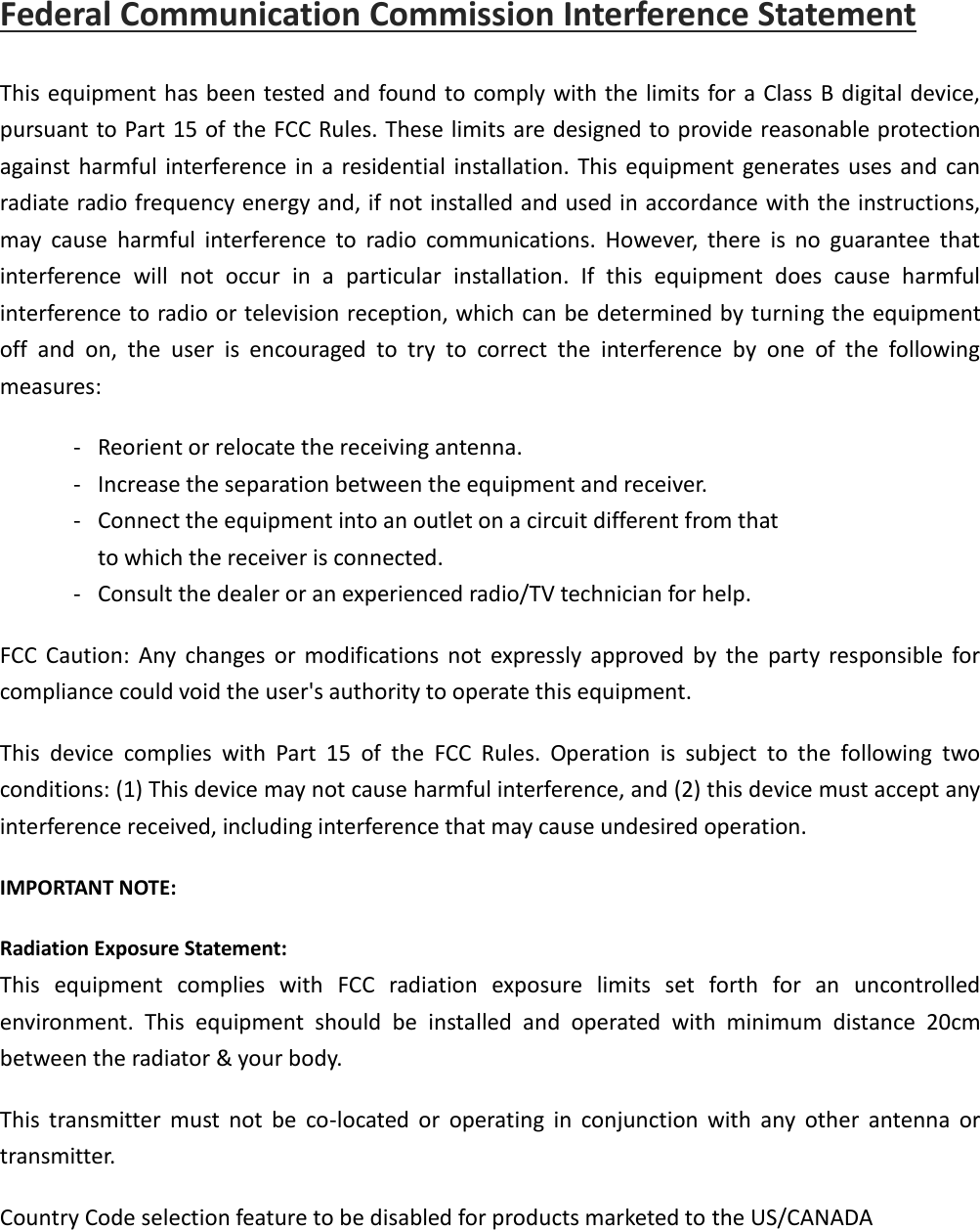 Federal Communication Commission Interference Statement This equipment has been tested and found to comply with the limits for a Class B digital device, pursuant to Part 15 of the FCC Rules. These limits are designed to provide reasonable protection against  harmful interference  in a residential installation. This equipment generates  uses and can radiate radio frequency energy and, if not installed and used in accordance with the instructions, may  cause  harmful  interference  to  radio  communications.  However,  there  is  no  guarantee  that interference  will  not  occur  in  a  particular  installation.  If  this  equipment  does  cause  harmful interference to radio or television reception, which can be determined by turning the equipment off  and  on,  the  user  is  encouraged  to  try  to  correct  the  interference  by  one  of  the  following measures: -  Reorient or relocate the receiving antenna. -  Increase the separation between the equipment and receiver. -  Connect the equipment into an outlet on a circuit different from that to which the receiver is connected. -  Consult the dealer or an experienced radio/TV technician for help. FCC  Caution:  Any  changes  or  modifications  not  expressly  approved  by  the  party  responsible  for compliance could void the user&apos;s authority to operate this equipment. This  device  complies  with  Part  15  of  the  FCC  Rules.  Operation  is  subject  to  the  following  two conditions: (1) This device may not cause harmful interference, and (2) this device must accept any interference received, including interference that may cause undesired operation. IMPORTANT NOTE: Radiation Exposure Statement: This  equipment  complies  with  FCC  radiation  exposure  limits  set  forth  for  an  uncontrolled environment.  This  equipment  should  be  installed  and  operated  with  minimum  distance  20cm between the radiator &amp; your body. This  transmitter  must  not  be  co-located  or  operating  in  conjunction  with  any  other  antenna  or transmitter. Country Code selection feature to be disabled for products marketed to the US/CANADA 